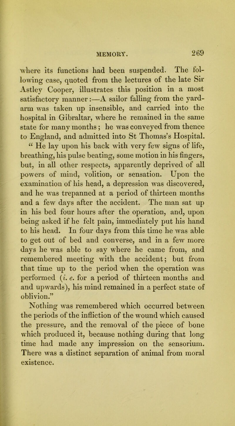 where its functions had been suspended. The fol- lowing case, quoted from the lectures of the late Sir Astley Cooper, illustrates this position in a most satisfactory manner:—A sailor falling from the yard- arm was taken up insensible, and carried into the hospital in Gibraltar, where he remained in the same state for many months ; he was conveyed from thence to England, and admitted into St Thomas’s Hospital. 11 He lay upon his back with very few signs of life, breathing, his pulse beating, some motion in his fingers, but, in all other respects, apparently deprived of all powers of mind, volition, or sensation. Upon the examination of his head, a depression was discovered, and he was trepanned at a period of thirteen months and a few days after the accident. The man sat up in his bed four hours after the operation, and, upon being asked if he felt pain, immediately put his hand to his head. In four days from this time he was able to get out of bed and converse, and in a few more days he was able to say where he came from, and remembered meeting with the accident; but from that time up to the period when the operation was performed (i. e. for a period of thirteen months and and upwards), his mind remained in a perfect state of oblivion.” Nothing was remembered which occurred between the periods of the infliction of the wound which caused the pressure, and the removal of the piece of bone which produced it, because nothing during that long time had made any impression on the sensorium. There was a distinct separation of animal from moral existence.