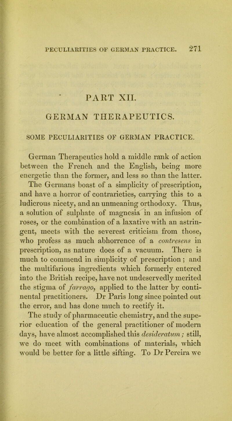 PART XII. GERMAN THERAPEUTICS. SOME PECULIARITIES OF GERMAN PRACTICE. German Therapeutics hold a middle rank of action between the French and the English, being more energetic than the former, and less so than the latter. The Germans boast of a simplicity of prescription, and have a horror of contrarieties, carrying this to a ludicrous nicety, and an unmeaning orthodoxy. Thus, a solution of sulphate of magnesia in an infusion of roses, or the combination of a laxative with an astrin- gent, meets with the severest criticism from those, who profess as much abhorrence of a contresens in prescription, as nature does of a vacuum. There is much to commend in simplicity of prescription ; and the multifarious ingredients which formerly entered into the British recipe, have not undeservedly merited the stigma of farrago, applied to the latter by conti- nental practitioners. Dr Paris long since pointed out the error, and has done much to rectify it. The study of pharmaceutic chemistry, and the supe- rior education of the general practitioner of modern days, have almost accomplished this desideratum; still, we do meet with combinations of materials, which would be better for a little sifting. To Dr Pereira we