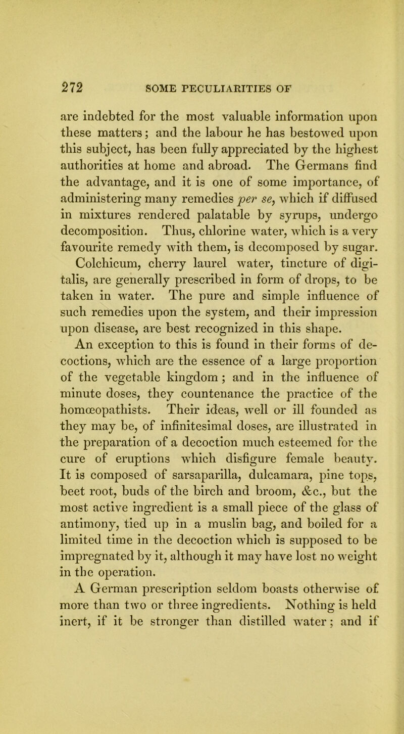 are indebted for the most valuable information upon these matters; and the labour he has bestowed upon this subject, has been fully appreciated by the highest authorities at home and abroad. The Germans find the advantage, and it is one of some importance, of administering many remedies per se, which if diffused in mixtures rendered palatable by syrups, undergo decomposition. Thus, chlorine water, which is a very favourite remedy with them, is decomposed by sugar. Colchicum, cherry laurel water, tincture of digi- talis, are generally prescribed in form of drops, to be taken in water. The pure and simple influence of such remedies upon the system, and their impression upon disease, are best recognized in this shape. An exception to this is found in their forms of de- coctions, which are the essence of a large proportion of the vegetable kingdom ; and in the influence of minute doses, they countenance the practice of the homoeopathists. Their ideas, well or ill founded as they may be, of infinitesimal doses, are illustrated in the preparation of a decoction much esteemed for the cure of eruptions which disfigure female beauty. It is composed of sarsaparilla, dulcamara, pine tops, beet root, buds of the birch and broom, &c., but the most active ingredient is a small piece of the glass of antimony, tied up in a muslin bag, and boiled for a limited time in the decoction which is supposed to be impregnated by it, although it may have lost no weight in the operation. A German prescription seldom boasts otherwise of more than two or three ingredients. Nothing is held inert, if it be stronger than distilled water; and if