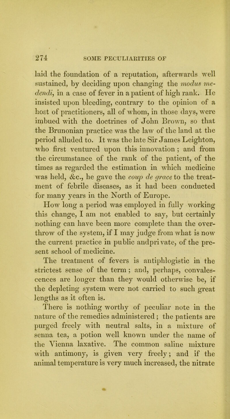 laid the foundation of a reputation, afterwards well sustained, by deciding upon changing the modus me- dendi, in a case of fever in a patient of high rank. He insisted upon bleeding, contrary to the opinion of a host of practitioners, all of whom, in those days, were imbued with the doctrines of John Brown, so that the Brunonian practice was the law of the land at the period alluded to. It was the late Sir James Leighton, who first ventured upon this innovation ; and from the circumstance of the rank of the patient, of the times as regarded the estimation in which medicine was held, &c., he gave the coup de grace to the treat- ment of febrile diseases, as it had been conducted for many years in the North of Europe. How long a period was employed in fully working this change, I am not enabled to say, but certainly nothing can have been more complete than the over- throw of the system, if I may judge from what is now the current practice in public andprivate, of the pre- sent school of medicine. The treatment of fevers is antiphlogistic in the strictest sense of the term ; and, perhaps, convales- cences are longer than they would otherwise be, if the depleting system were not carried to such great lengths as it often is. There is nothing worthy of peculiar note in the nature of the remedies administered ; the patients are purged freely with neutral salts, in a mixture of senna tea, a potion well known under the name of the Vienna laxative. The common saline mixture with antimony, is given very freely; and if the animal temperature is very much increased, the nitrate