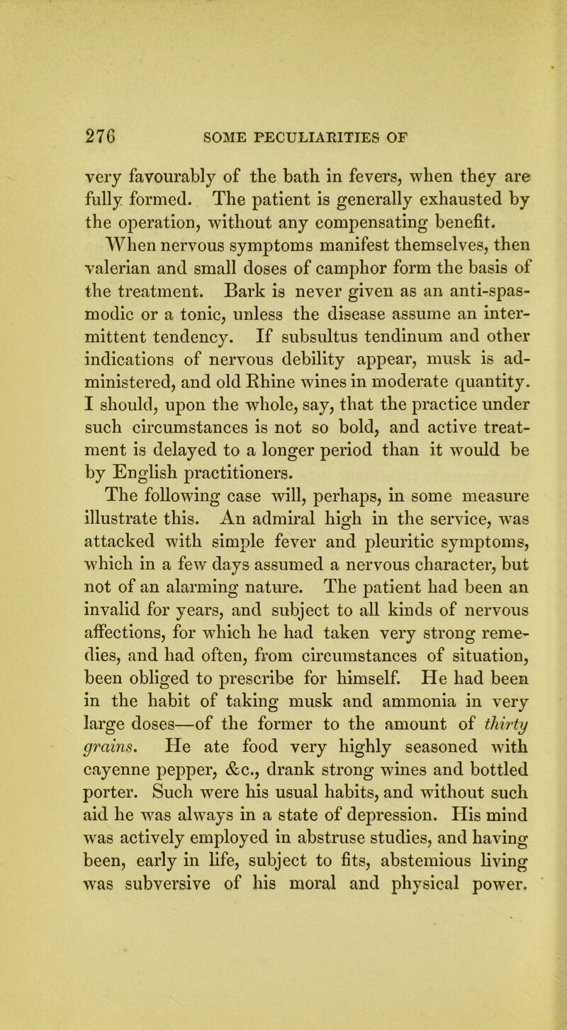 very favourably of the bath in fevers, when they are fully formed. The patient is generally exhausted by the operation, without any compensating benefit. When nervous symptoms manifest themselves, then valerian and small doses of camphor form the basis of the treatment. Bark is never given as an anti-spas- modic or a tonic, unless the disease assume an inter- mittent tendency. If subsultus tendinum and other indications of nervous debility appear, musk is ad- ministered, and old Rhine wines in moderate quantity. I should, upon the whole, say, that the practice under such circumstances is not so bold, and active treat- ment is delayed to a longer period than it would be by English practitioners. The following case will, perhaps, in some measure illustrate this. An admiral high in the service, was attacked with simple fever and pleuritic symptoms, which in a few days assumed a nervous character, but not of an alarming nature. The patient had been an invalid for years, and subject to all kinds of nervous affections, for which he had taken very strong reme- dies, and had often, from circumstances of situation, been obliged to prescribe for himself. He had been in the habit of taking musk and ammonia in very large doses—of the former to the amount of thirty grains. He ate food very highly seasoned with cayenne pepper, &c., drank strong wines and bottled porter. Such were his usual habits, and without such aid he was always in a state of depression. His mind was actively employed in abstruse studies, and having been, early in life, subject to fits, abstemious living was subversive of his moral and physical power.