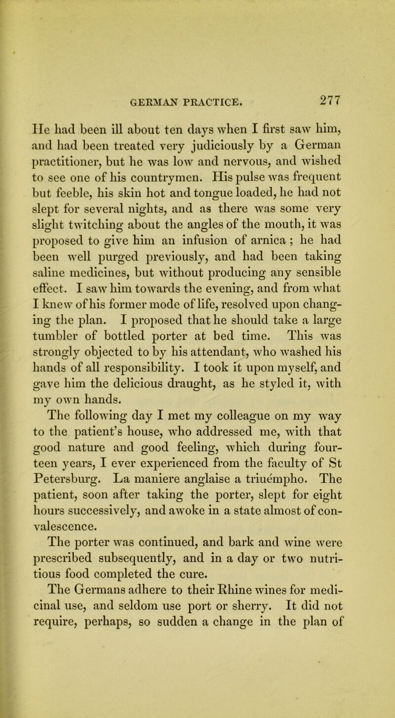 He had been ill about ten days when I first saw him, and had been treated very judiciously by a German practitioner, but he was low and nervous, and wished to see one of his countrymen. His pulse was frequent but feeble, his skin hot and tongue loaded, he had not slept for several nights, and as there was some very slight twitching about the angles of the mouth, it was proposed to give him an infusion of arnica ; he had been well purged previously, and had been taking saline medicines, but without producing any sensible effect. I saw him towards the evening, and from what I knew of his former mode of life, resolved upon chang- ing the plan. I proposed that he should take a large tumbler of bottled porter at bed time. This was strongly objected to by his attendant, who washed his hands of all responsibility. I took it upon myself, and gave him the delicious draught, as he styled it, with my own hands. The following day I met my colleague on my way to the patient’s house, wdio addressed me, with that good nature and good feeling, which during four- teen years, I ever experienced from the faculty of St Petersburg. La maniere anglaise a triuempho. The patient, soon after taking the porter, slept for eight hours successively, and awoke in a state almost of con- valescence. The porter was continued, and bark and wine were prescribed subsequently, and in a day or two nutri- tious food completed the cure. The Germans adhere to their Phine wines for medi- cinal use, and seldom use port or sherry. It did not require, perhaps, so sudden a change in the plan of