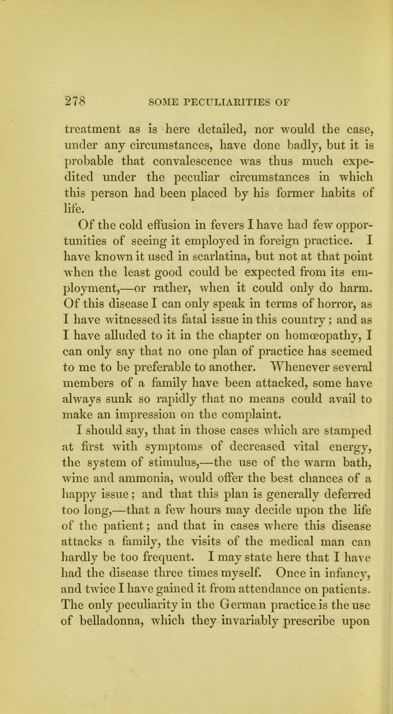 treatment as is here detailed, nor would the case, under any circumstances, have done badly, but it is probable that convalescence was thus much expe- dited under the peculiar circumstances in which this person had been placed by his former habits of life. Of the cold effusion in fevers I have had few oppor- tunities of seeing it employed in foreign practice. I have known it used in scarlatina, but not at that point when the least good could be expected from its em- ployment,—or rather, when it could only do harm. Of this disease I can only speak in terms of horror, as I have witnessed its fatal issue in this country; and as I have alluded to it in the chapter on homoeopathy, I can only say that no one plan of practice has seemed to me to be preferable to another. Whenever several members of a family have been attacked, some have always sunk so rapidly that no means could avail to make an impression on the complaint. I should say, that in those cases which are stamped at first with symptoms of decreased vital energy, the system of stimulus,—the use of the warm bath, wine and ammonia, would offer the best chances of a happy issue; and that this plan is generally deferred too long,—that a few hours may decide upon the life of the patient; and that in cases where this disease attacks a family, the visits of the medical man can hardly be too frequent. I may state here that I have had the disease three times myself. Once in infancy, and twice I have gained it from attendance on patients. The only peculiarity in the German practice is the use of belladonna, which they invariably prescribe upon