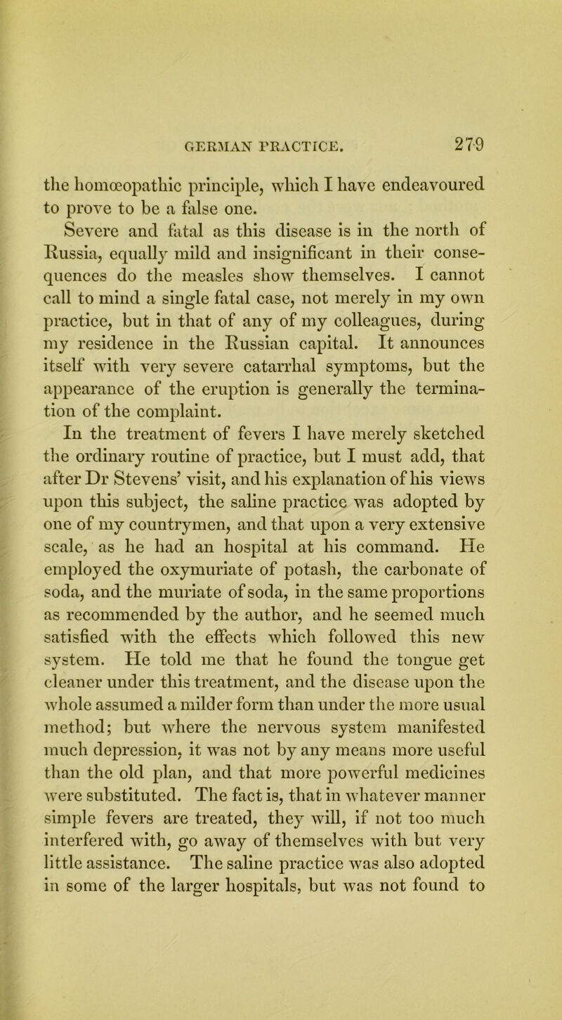the homoeopathic principle, which I have endeavoured to prove to be a false one. Severe and fatal as this disease is in the north of Russia, equally mild and insignificant in their conse- quences do the measles show themselves. I cannot call to mind a single fatal case, not merely in my own practice, but in that of any of my colleagues, during my residence in the Russian capital. It announces itself with very severe catarrhal symptoms, but the appearance of the eruption is generally the termina- tion of the complaint. In the treatment of fevers I have merely sketched the ordinary routine of practice, but I must add, that after Dr Stevens’ visit, and his explanation of his views upon this subject, the saline practice was adopted by one of my countrymen, and that upon a very extensive scale, as he had an hospital at his command. He employed the oxymuriate of potash, the carbonate of soda, and the muriate of soda, in the same proportions as recommended by the author, and he seemed much satisfied with the effects which followed this new system. He told me that he found the tongue get cleaner under this treatment, and the disease upon the whole assumed a milder form than under the more usual method; but where the nervous system manifested much depression, it was not by any means more useful than the old plan, and that more powerful medicines were substituted. The fact is, that in whatever manner simple fevers are treated, they will, if not too much interfered with, go away of themselves with but very little assistance. The saline practice was also adopted in some of the larger hospitals, but was not found to