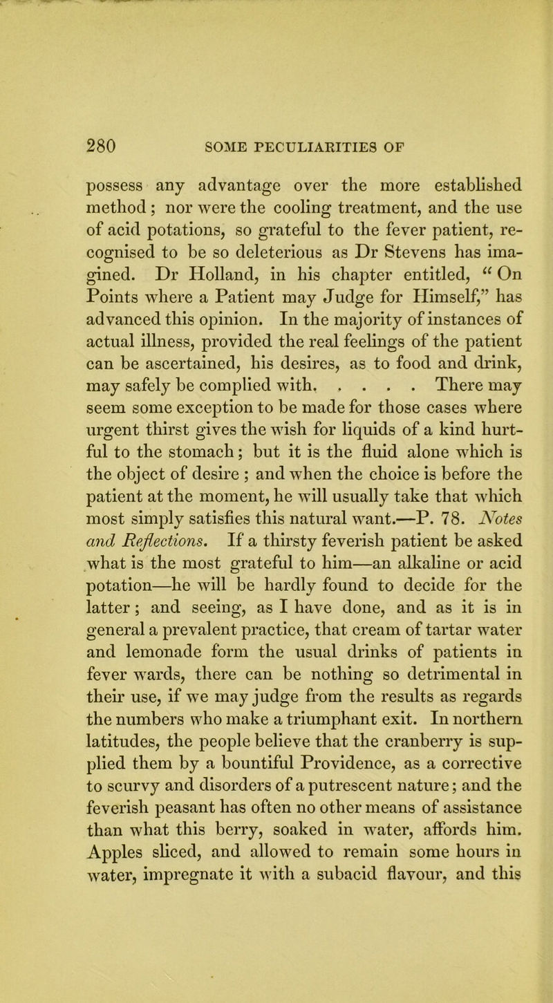 possess any advantage over the more established method ; nor were the cooling treatment, and the use of acid potations, so grateful to the fever patient, re- cognised to be so deleterious as Dr Stevens has ima- gined. Dr Holland, in his chapter entitled, “ On Points where a Patient may Judge for Himself/’ has advanced this opinion. In the majority of instances of actual illness, provided the real feelings of the patient can be ascertained, his desires, as to food and drink, may safely be complied with There may seem some exception to be made for those cases where urgent thirst gives the wish for liquids of a kind hurt- ful to the stomach; but it is the fluid alone which is the object of desire ; and when the choice is before the patient at the moment, he will usually take that which most simply satisfies this natural want.—P. 78. Notes and Reflections. If a thirsty feverish patient be asked what is the most grateful to him—an alkaline or acid potation—he will be hardly found to decide for the latter; and seeing, as I have done, and as it is in general a prevalent practice, that cream of tartar water and lemonade form the usual drinks of patients in fever wards, there can be nothing so detrimental in then’ use, if we may judge from the results as regards the numbers who make a triumphant exit. In northern latitudes, the people believe that the cranberry is sup- plied them by a bountiful Providence, as a corrective to scurvy and disorders of a putrescent nature; and the feverish peasant has often no other means of assistance than what this berry, soaked in water, affords him. Apples sliced, and allowed to remain some hours in water, impregnate it with a subacid flavour, and this