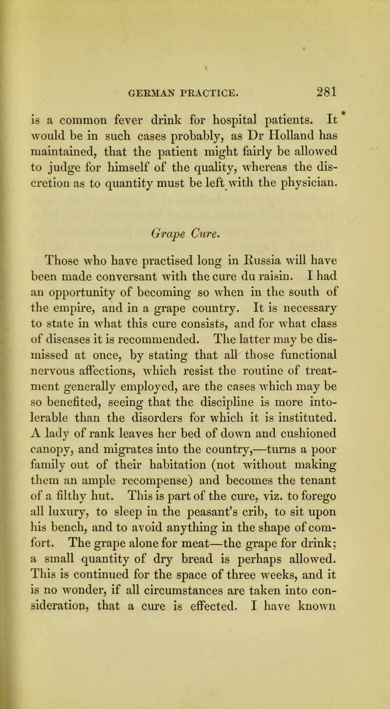 is a common fever drink for hospital patients. It would be in such cases probably, as Dr Holland has maintained, that the patient might fairly be allowed to judge for himself of the quality, whereas the dis- cretion as to quantity must be left with the physician. Grape Cure. Those who have practised long in Russia will have been made conversant with the cure du raisin. I had an opportunity of becoming so when in the south of the empire, and in a grape country. It is necessary to state in what this cure consists, and for what class of diseases it is recommended. The latter may be dis- missed at once, by stating that all those functional nervous affections, which resist the routine of treat- ment generally employed, are the cases which may be so benefited, seeing that the discipline is more into- lerable than the disorders for which it is instituted. A lady of rank leaves her bed of down and cushioned canopy, and migrates into the country,—turns a poor family out of their habitation (not without making them an ample recompense) and becomes the tenant of a filthy hut. This is part of the cure, viz. to forego all luxury, to sleep in the peasant’s crib, to sit upon his bench, and to avoid anything in the shape of com- fort. The grape alone for meat—the grape for drink; a small quantity of dry bread is perhaps allowed. This is continued for the space of three weeks, and it is no wonder, if all circumstances are taken into con- sideration, that a cure is effected. I have known