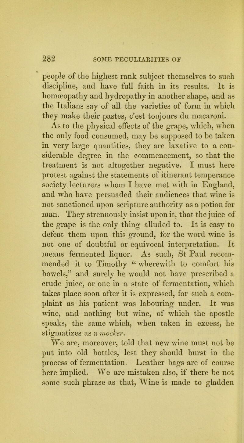 people of the highest rank subject themselves to such discipline, and have full faith in its results. It is homoeopathy and hydropathy in another shape, and as the Italians say of all the varieties of form in which they make their pastes, c’est toujours du macaroni. As to the physical effects of the grape, which, when the only food consumed, may be supposed to be taken in very large quantities, they are laxative to a con- siderable degree in the commencement, so that the treatment is not altogether negative. I must here protest against the statements of itinerant temperance society lecturers whom I have met with in England, and who have persuaded their audiences that wine is not sanctioned upon scripture authority as a potion for man. They strenuously insist upon it, that the juice of the grape is the only thing alluded to. It is easy to defeat them upon this ground, for the word wine is not one of doubtful or equivocal interpretation. It means fermented liquor. As such, St Paul recom- mended it to Timothy a wherewith to comfort his bowels,” and surely he would not have prescribed a crude juice, or one in a state of fermentation, which takes place soon after it is expressed, for such a com- plaint as his patient was labouring under. It was wine, and nothing but wine, of which the apostle speaks, the same which, when taken in excess, he stigmatizes as a mocker. We are, moreover, told that new wine must not be put into old bottles, lest they should burst in the process of fermentation. Leather bags are of course here implied. We are mistaken also, if there be not some such phrase as that, Wine is made to gladden