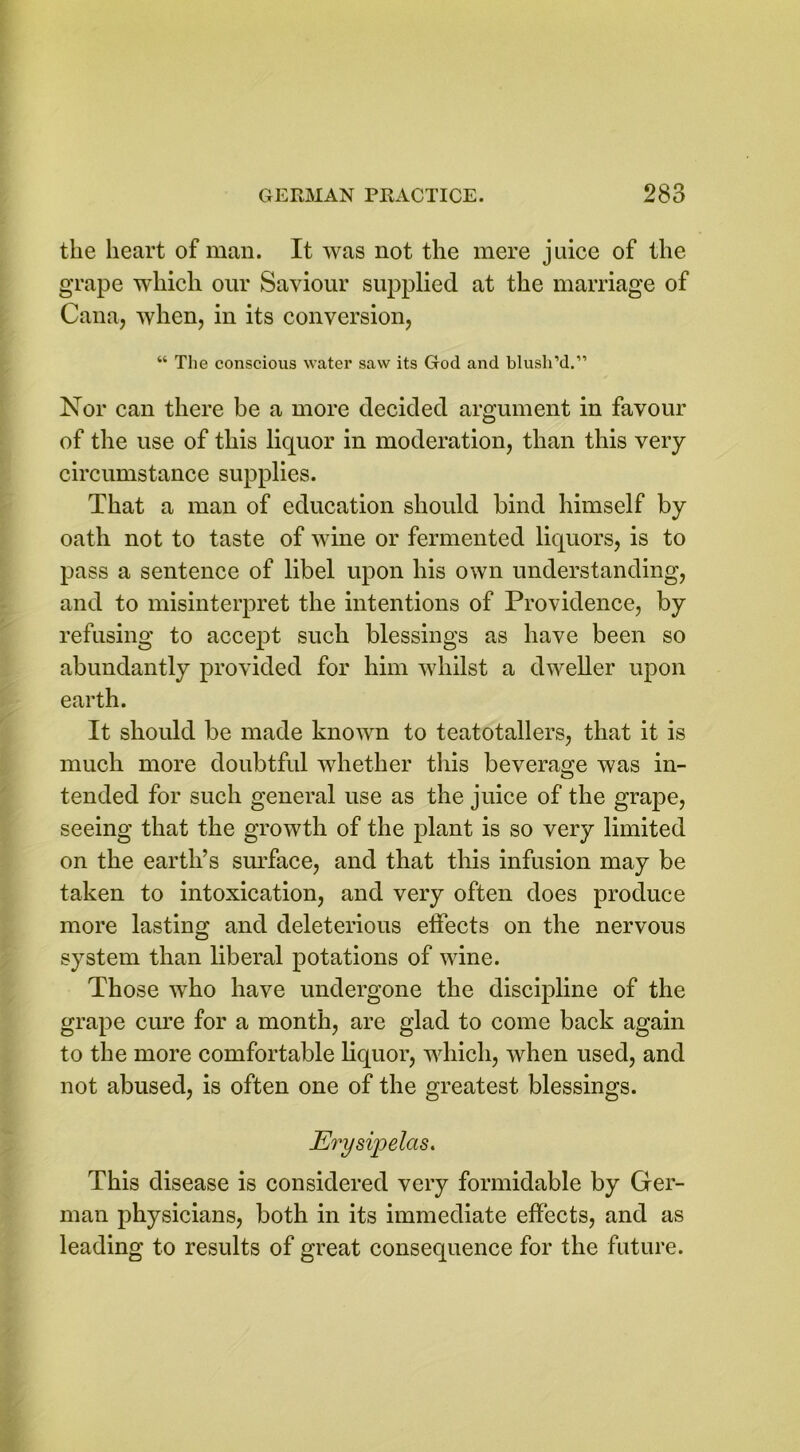 the heart of man. It was not the mere juice of the grape which our Saviour supplied at the marriage of Cana, when, in its conversion, “ The conscious water saw its God and blush’d.” Nor can there be a more decided argument in favour of the use of this liquor in moderation, than this very circumstance supplies. That a man of education should bind himself by oath not to taste of wine or fermented liquors, is to pass a sentence of libel upon his own understanding, and to misinterpret the intentions of Providence, by refusing to accept such blessings as have been so abundantly provided for him whilst a dweller upon earth. It should be made known to teatotallers, that it is much more doubtful whether this beverage was in- tended for such general use as the juice of the grape, seeing that the growth of the plant is so very limited on the earth’s surface, and that this infusion may be taken to intoxication, and very often does produce more lasting and deleterious effects on the nervous system than liberal potations of wine. Those who have undergone the discipline of the grape cure for a month, are glad to come back again to the more comfortable liquor, which, when used, and not abused, is often one of the greatest blessings. Erysipelas. This disease is considered very formidable by Ger- man physicians, both in its immediate effects, and as leading to results of great consequence for the future.