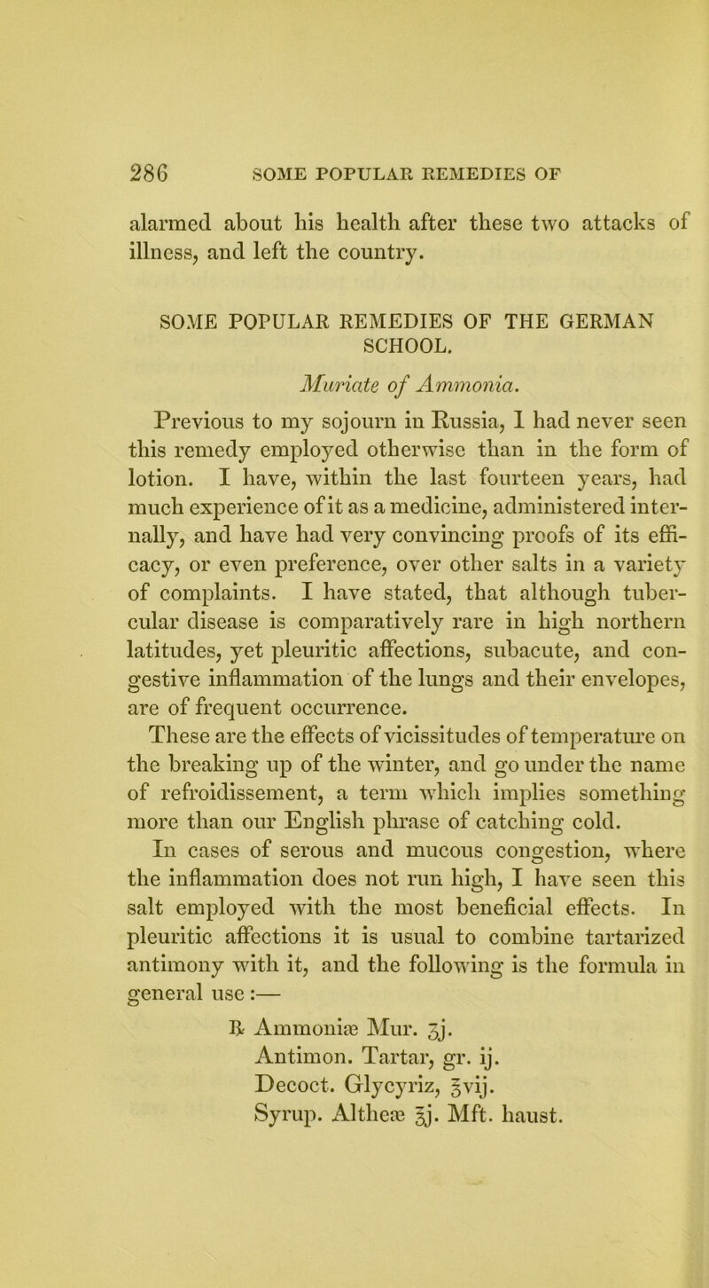 alarmed about his health after these two attacks of illness, and left the country. SOME POPULAR REMEDIES OF THE GERMAN SCHOOL. Muriate of Ammonia. Previous to my sojourn in Russia, 1 had never seen this remedy employed otherwise than in the form of lotion. I have, within the last fourteen years, had much experience of it as a medicine, administered inter- nally, and have had very convincing proofs of its effi- cacy, or even preference, over other salts in a variety of complaints. I have stated, that although tuber- cular disease is comparatively rare in high northern latitudes, yet pleuritic affections, subacute, and con- gestive inflammation of the lungs and their envelopes, are of frequent occurrence. These are the effects of vicissitudes of temperature on the breaking up of the winter, and go under the name of refroidissement, a term which implies something more than our English phrase of catching cold. In cases of serous and mucous congestion, where the inflammation does not run high, I have seen this salt employed with the most beneficial effects. In pleuritic affections it is usual to combine tartarized antimony with it, and the following is the formula in general use:— It Ammonias Mur. 3j. Antimon. Tartar, gr. ij. Decoct. Glycyriz, gvij. Syrup. Althea? §j. Mft. haust.