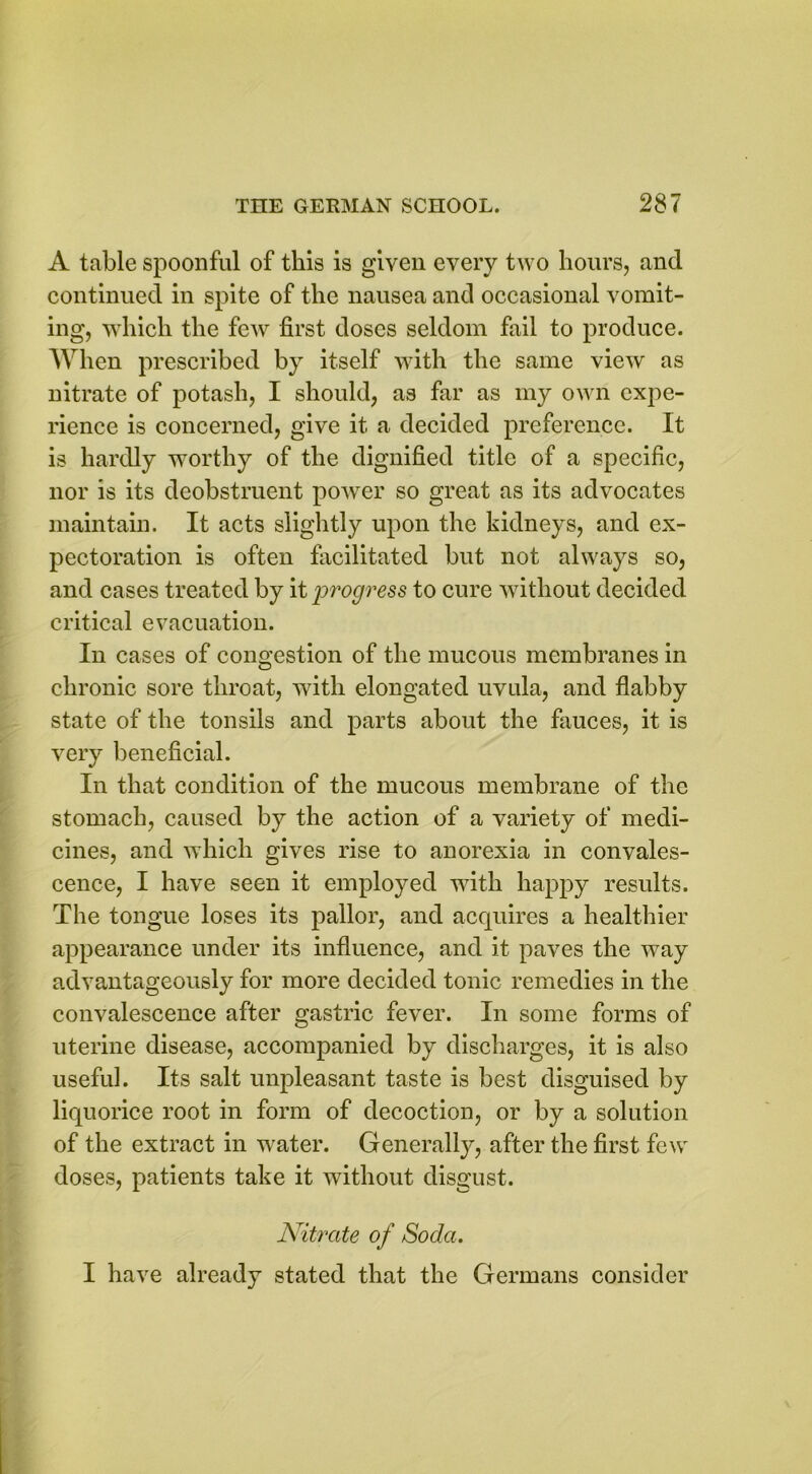 A table spoonful of this is given every two hours, and continued in spite of the nausea and occasional vomit- ing, which the few first doses seldom fail to produce. When prescribed by itself with the same view as nitrate of potash, I should, as far as my own expe- rience is concerned, give it a decided preference. It is hardly worthy of the dignified title of a specific, nor is its deobstruent power so great as its advocates maintain. It acts slightly upon the kidneys, and ex- pectoration is often facilitated but not always so, and cases treated by it progress to cure without decided critical evacuation. In cases of congestion of the mucous membranes in chronic sore throat, with elongated uvula, and flabby state of the tonsils and parts about the fauces, it is very beneficial. In that condition of the mucous membrane of the stomach, caused by the action of a variety of medi- cines, and which gives rise to anorexia in convales- cence, I have seen it employed with happy results. The tongue loses its pallor, and acquires a healthier appearance under its influence, and it paves the way advantageously for more decided tonic remedies in the convalescence after gastric fever. In some forms of uterine disease, accompanied by discharges, it is also useful. Its salt unpleasant taste is best disguised by liquorice root in form of decoction, or by a solution of the extract in water. Generally, after the first few doses, patients take it without disgust. Nitrate of Soda. I have already stated that the Germans consider