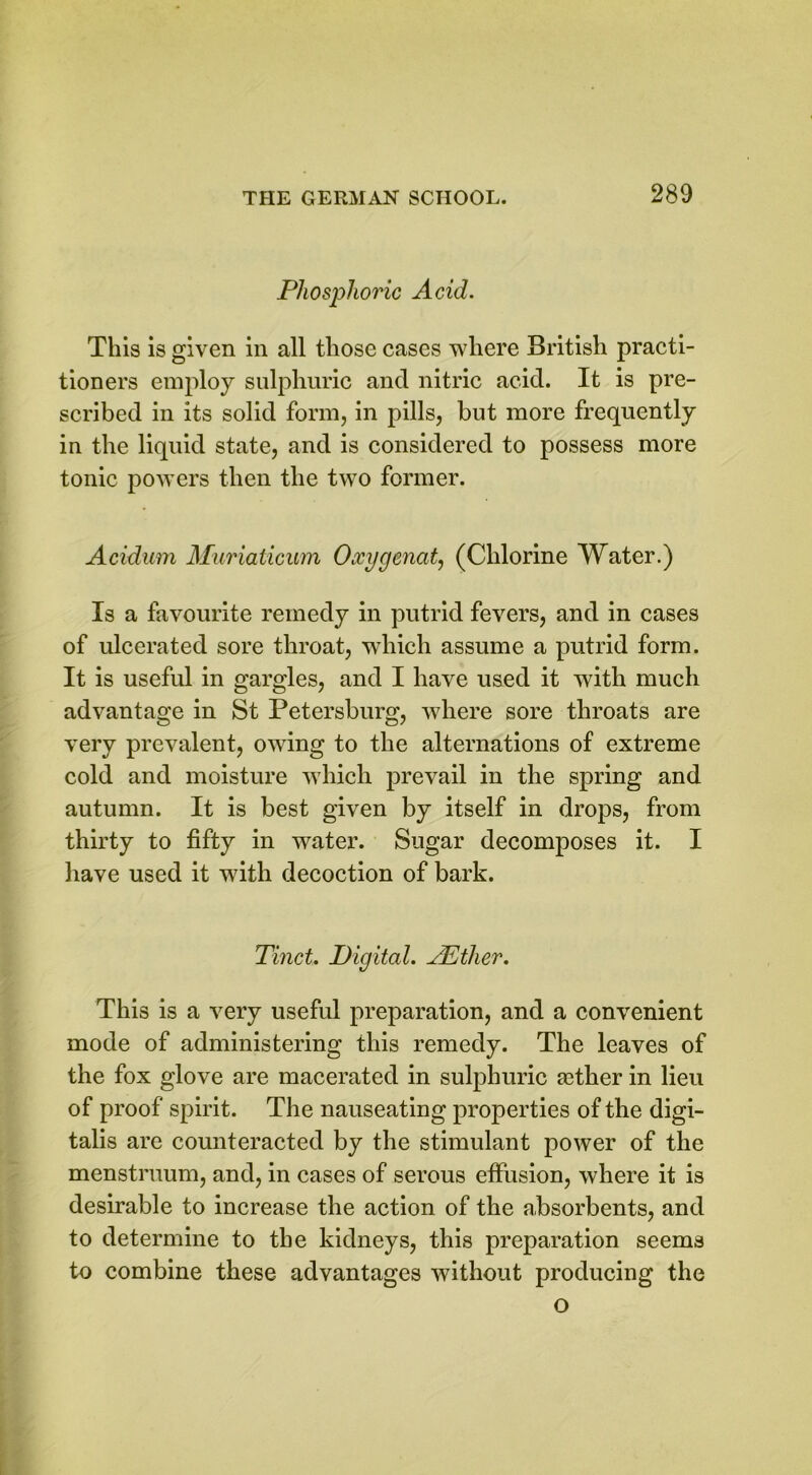 Phosphoric Acid. This is given in all those cases where British practi- tioners employ sulphuric and nitric acid. It is pre- scribed in its solid form, in pills, but more frequently in the liquid state, and is considered to possess more tonic powers then the two former. Acidum Muriaticum Oxygenate (Chlorine Water.) Is a favourite remedy in putrid fevers, and in cases of ulcerated sore throat, which assume a putrid form. It is useful in gargles, and I have used it with much advantage in St Petersburg, where sore throats are very prevalent, owing to the alternations of extreme cold and moisture which prevail in the spring and autumn. It is best given by itself in drops, from thirty to fifty in water. Sugar decomposes it. I have used it with decoction of bark. Tinct. Digital. AEther. This is a very useful preparation, and a convenient mode of administering this remedy. The leaves of the fox glove are macerated in sulphuric fether in lieu of proof spirit. The nauseating properties of the digi- talis are counteracted by the stimulant power of the menstruum, and, in cases of serous effusion, where it is desirable to increase the action of the absorbents, and to determine to the kidneys, this preparation seems to combine these advantages without producing the o
