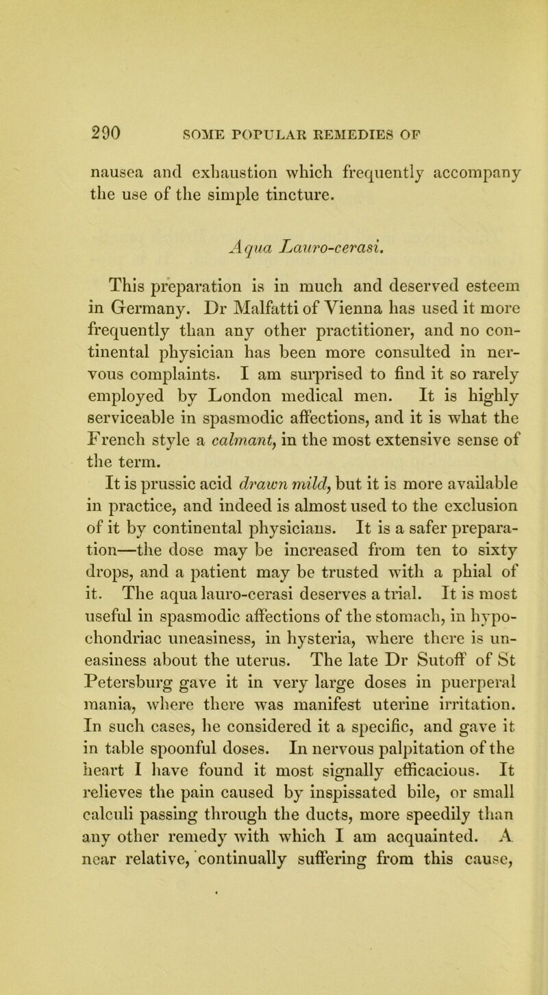 nausea and exhaustion which frequently accompany the use of the simple tincture. Aqua Lauro-cerasi. This preparation is in much and deserved esteem in Germany. Dr Malfatti of Vienna has used it more frequently than any other practitioner, and no con- tinental physician has been more consulted in ner- vous complaints. I am surprised to find it so rarely employed by London medical men. It is highly serviceable in spasmodic affections, and it is what the French style a calmant, in the most extensive sense of the term. It is prussic acid drawn mild, but it is more available in practice, and indeed is almost used to the exclusion of it by continental physicians. It is a safer prepara- tion—the dose may be increased from ten to sixty drops, and a patient may be trusted with a phial of it. The aqua lauro-cerasi deserves a trial. It is most useful in spasmodic affections of the stomach, in hypo- chondriac uneasiness, in hysteria, where there is un- easiness about the uterus. The late Dr Sutoff of St Petersburg gave it in very large doses in puerperal mania, where there was manifest uterine irritation. In such cases, he considered it a specific, and gave it in table spoonful doses. In nervous palpitation of the heart I have found it most signally efficacious. It relieves the pain caused by inspissated bile, or small calculi passing through the ducts, more speedily than any other remedy with which I am acquainted. A near relative, continually suffering from this cause,