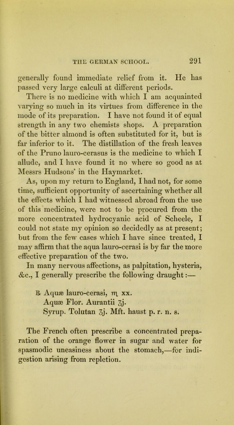 generally found immediate relief from it. He has passed very large calculi at different periods. There is no medicine with which I am acquainted varying so much in its virtues from difference in the mode of its preparation. I have not found it of equal strength in any two chemists shops. A preparation of the bitter almond is often substituted for it, but is far inferior to it. The distillation of the fresh leaves of the Pruno lauro-cerasus is the medicine to which I allude, and I have found it no where so good as at Messrs Hudsons’ in the Haymarket. As, upon my return to England, I had not, for some time, sufficient opportunity of ascertaining whether all the effects which I had witnessed abroad from the use of this medicine, wTere not to be procured from the more concentrated hydrocyanic acid of Scheele, I could not state my opinion so decidedly as at present; but from the few cases which I have since treated, I may affirm that the aqua lauro-cerasi is by far the more effective preparation of the two. In many nervous affections, as palpitation, hysteria, &c., I generally prescribe the following draught:— & Aquae lauro-cerasi, rq xx. Aquae Flor. Aurantii 3j. Syrup. Tolutan 3j. Mft. haust p. r. n. s. The French often prescribe a concentrated prepa- ration of the orange flower in sugar and water for spasmodic uneasiness about the stomach,—for indi- gestion arising from repletion.