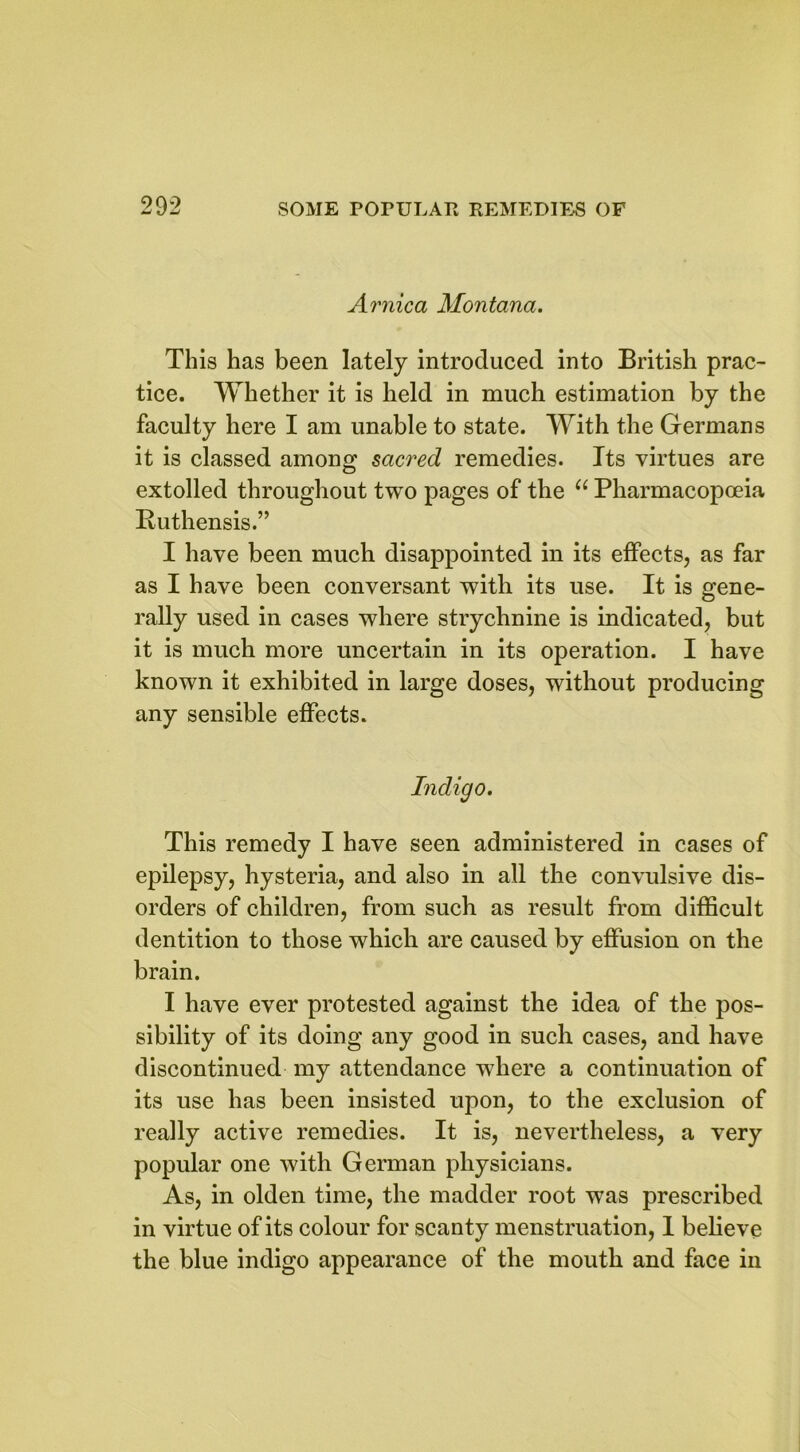 900 Arnica Montana. This has been lately introduced into British prac- tice. Whether it is held in much estimation by the faculty here I am unable to state. With the Germans it is classed among sacred remedies. Its virtues are extolled throughout two pages of the “ Pharmacopoeia Ruthensis.” I have been much disappointed in its effects, as far as I have been conversant with its use. It is gene- rally used in cases where strychnine is indicated, but it is much more uncertain in its operation. I have known it exhibited in large doses, without producing any sensible effects. Indigo. This remedy I have seen administered in cases of epilepsy, hysteria, and also in all the convulsive dis- orders of children, from such as result from difficult dentition to those which are caused by effusion on the brain. I have ever protested against the idea of the pos- sibility of its doing any good in such cases, and have discontinued my attendance where a continuation of its use has been insisted upon, to the exclusion of really active remedies. It is, nevertheless, a very popular one with German physicians. As, in olden time, the madder root was prescribed in virtue of its colour for scanty menstruation, 1 believe the blue indigo appearance of the mouth and face in