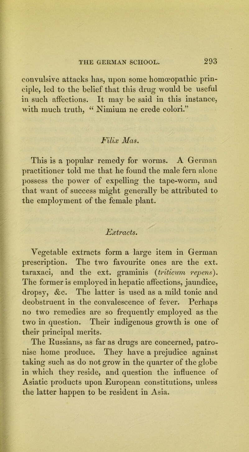 convulsive attacks has, upon some homoeopathic prin- ciple, led to the belief that this drug would be useful in such affections. It may be said in this instance, with much truth, “ Nimiurn ne crede colori.” Filix Mas. This is a popular remedy for worms. A German practitioner told me that he found the male fern alone possess the power of expelling the tape-worm, and that want of success might generally be attributed to the employment of the female plant. Fx tracts. Vegetable extracts form a laro;e item in German prescription. The two favourite ones are the ext. taraxaci, and the ext. graminis (triticum repens). The former is employed in hepatic affections, jaundice, dropsy, &c. The latter is used as a mild tonic and deobstruent in the convalescence of fever. Perhaps no two remedies are so frequently employed as the two in question. Their indigenous growth is one of their principal merits. The Russians, as far as drugs are concerned, patro- nise home produce. They have a prejudice against taking such as do not grow in the quarter of the globe in which they reside, and question the influence of Asiatic products upon European constitutions, unless the latter happen to be resident in Asia.