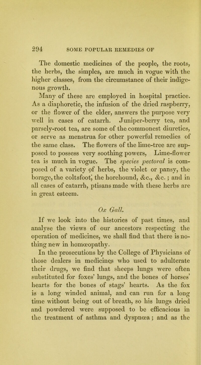 The domestic medicines of the people, the roots, the herbs, the simples, are much in vogue with the higher classes, from the circumstance of their indige- nous growth. Many of these are employed in hospital practice. As a diaphoretic, the infusion of the dried raspberry, or the flower of the elder, answers the purpose very well in cases of catarrh. Juniper-berry tea, and parsely-root tea, are some of the commonest diuretics, or serve as menstrua for other powerful remedies of the same class. The flowers of the lime-tree are sup- posed to possess very soothing powers, Lime-flower tea is much in vogue. The species pectoral is com- posed of a variety of herbs, the violet or pansy, the borage, the coltsfootj the horehound, &c., <&c.; and in all cases of catarrh, ptisans made with these herbs are in great esteem. Ox Gall. If we look into the histories of past times, and analyse the views of our ancestors respecting the operation of medicines, we shall find that there is no- thing new in homoeopathy. In the prosecutions by the College of Physicians of those dealers in medicinejs who used to adulterate their drugs, we find that sheeps lungs were often substituted for foxes’ lungs, and the bones of horses’ hearts for the bones of stags’ hearts. As the fox is a long winded animal, and can run for a long time without being out of breath, so his lungs dried and powdered were supposed to be efficacious in the treatment of asthma and dyspnoea; and as the
