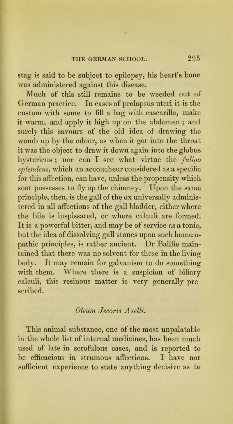 stag is said to be subject to epilepsy, his heart’s bone was administered against this disease. Much of this still remains to be weeded out of German practice. In cases of prolapsus uteri it is the custom with some to fill a bag with cascarilla, make it warm, and apply it high up on the abdomen ; and surely this savours of the old idea of drawing the womb up by the odour, as when it got into the throat it was the object to draw it down again into the globus hystericus ; nor can I see what virtue the fulkjo splendens, which an accoucheur considered as a specific for this affection, can have, unless the propensity which soot possesses to fly up the chimney. Upon the same principle, then, is the gall of the ox universally adminis- tered in all affections of the gall bladder, either where the bile is inspissated, or where calculi are formed. It is a powerful bitter, and may be of service as a tonic, but the idea of dissolving gall stones upon such homoeo- pathic principles, is rather ancient. Dr Baillie main- tained that there was no solvent for these in the living body. It may remain for galvanism to do something with them. Where there is a suspicion of biliary calculi, this resinous matter is very generally pre scribed. Oleum Jecoris A selli. This animal substance, one of the most unpalatable in the whole list of internal medicines, has been much used of late in scrofulous cases, and is reported to be efficacious in strumous affections. I have not sufficient experience to state anything decisive as to
