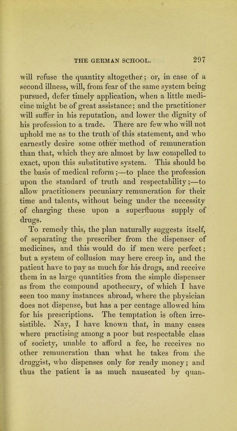 will refuse the quantity altogether; or, in case of a second illness, will, from fear of the same system being pursued, defer timely application, when a little medi- cine might be of great assistance; and the practitioner will suffer in his reputation, and lower the dignity of his profession to a trade. There are few who will not uphold me as to the truth of this statement, and who earnestly desire some other method of remuneration than that, which they are almost by law compelled to exact, upon this substitutive system. This should be the basis of medical reform;—to place the profession upon the standard of truth and respectability;—to allow practitioners pecuniary remuneration for their time and talents, without being under the necessity of charging these upon a superfluous supply of drugs. To remedy this, the plan naturally suggests itself, of separating the prescriber from the dispenser of medicines, and this would do if men -were perfect; but a system of collusion may here creep in, and the patient have to pay as much for his drugs, and receive them in as large quantities from the simple dispenser as from the compound apothecary, of which I have seen too many instances abroad, where the physician does not dispense, but has a per centage allowed him for his prescriptions. The temptation is often irre- sistible. Nay, I have known that, in many cases where practising among a poor but respectable class of society, unable to afford a fee, he receives no other remuneration than what he takes from the druggist, who dispenses only for ready money; and thus the patient is as much nauseated by quan-