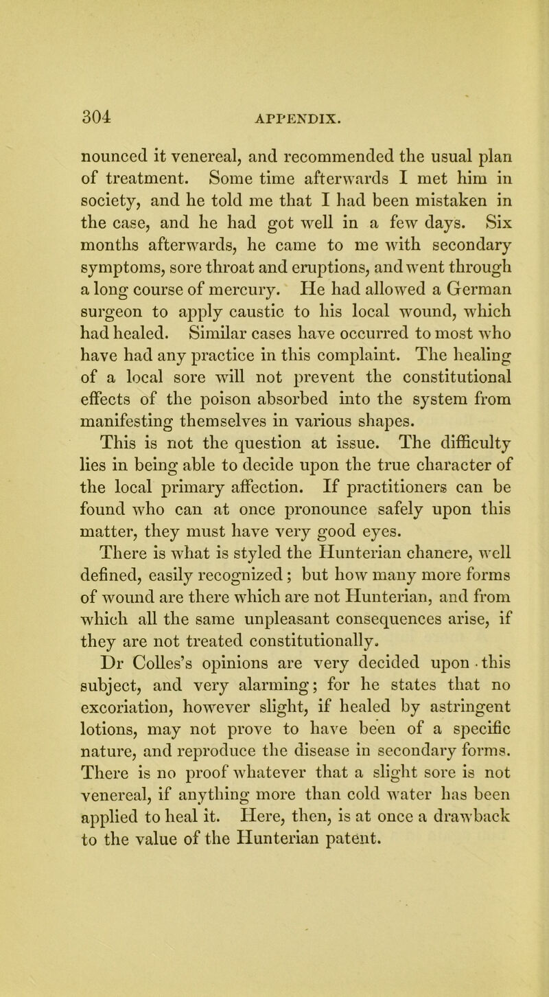 nounced it venereal, and recommended the usual plan of treatment. Some time afterwards I met him in society, and he told me that I had been mistaken in the case, and he had got well in a few days. Six months afterwards, he came to me with secondary symptoms, sore throat and eruptions, and went through a long course of mercury. He had allowed a German surgeon to apply caustic to his local wound, which had healed. Similar cases have occurred to most who have had any practice in this complaint. The healing of a local sore will not prevent the constitutional effects of the poison absorbed into the system from manifesting themselves in various shapes. This is not the question at issue. The difficulty lies in being able to decide upon the true character of the local primary affection. If practitioners can be found who can at once pronounce safely upon this matter, they must have very good eyes. There is what is styled the Hunterian chancre, well defined, easily recognized; but how many more forms of wound are there which are not Hunterian, and from which all the same unpleasant consequences arise, if they are not treated constitutionally. Dr Colies’s opinions are very decided upon ■ this subject, and very alarming; for he states that no excoriation, however slight, if healed by astringent lotions, may not prove to have been of a specific nature, and reproduce the disease in secondary forms. There is no proof whatever that a slight sore is not venereal, if anything more than cold water has been applied to heal it. Here, then, is at once a drawback to the value of the Hunterian patent.