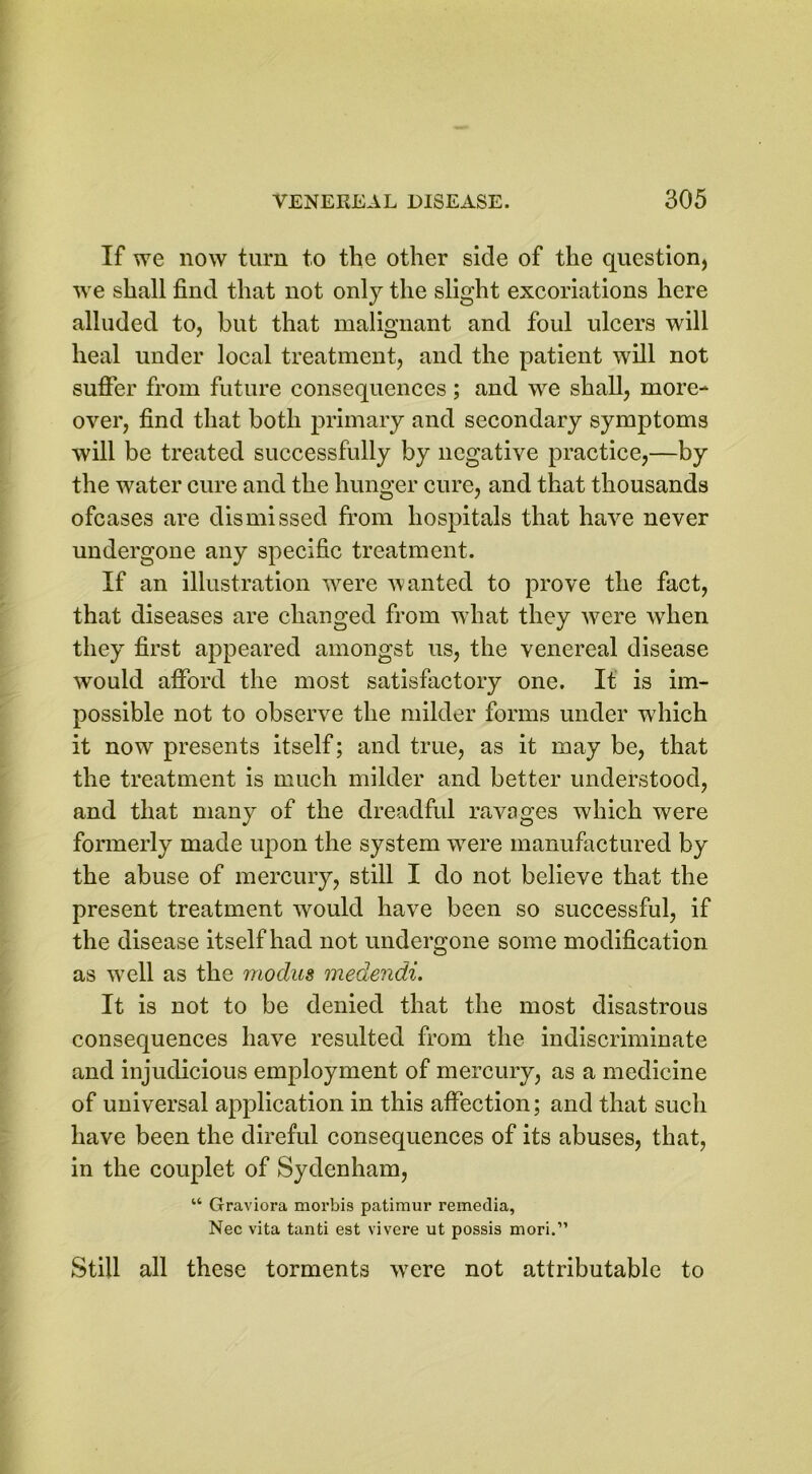 If we now turn to the other side of the question, we shall find that not only the slight excoriations here alluded to, but that malignant and foul ulcers will heal under local treatment, and the patient will not suffer from future consequences ; and we shall, more- over, find that both primary and secondary symptoms will be treated successfully by negative practice,—by the water cure and the hunger cure, and that thousands ofcases are dismissed from hospitals that have never undergone any specific treatment. If an illustration were wanted to prove the fact, that diseases are changed from what they were when they first appeared amongst us, the venereal disease would afford the most satisfactory one. It is im- possible not to observe the milder forms under which it now presents itself; and true, as it may be, that the treatment is much milder and better understood, and that many of the dreadful ravages which were formerly made upon the system wrere manufactured by the abuse of mercury, still I do not believe that the present treatment would have been so successful, if the disease itself had not undergone some modification as well as the 7nodus medendi. It is not to be denied that the most disastrous consequences have resulted from the indiscriminate and injudicious employment of mercury, as a medicine of universal application in this affection; and that such have been the direful consequences of its abuses, that, in the couplet of Sydenham, “ Graviora morbis patimur remedia, Nec vita tanti est vivere ut possis mori.” Still all these torments vTere not attributable to