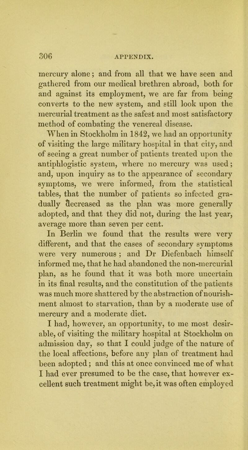mercury alone; and from all that we have seen and gathered from our medical brethren abroad, both for and against its employment, we are far from being converts to the new system, and still look upon the mercurial treatment as the safest and most satisfactory method of combating the venereal disease. When in Stockholm in 1842, we had an opportunity of visiting the large military hospital in that city, and of seeing a great number of patients treated upon the antiphlogistic system, where no mercury was used; and, upon inquiry as to the appearance of secondary symptoms, we were informed, from the statistical tables, that the number of patients so infected gra- dually decreased as the plan Was more generally adopted, and that they did not, during the last year, average more than seven per cent. In Berlin we found that the results were very different, and that the cases of secondary symptoms were very numerous ; and Dr Diefenbach himself informed me, that he had abandoned the non-mercurial plan, as he found that it was both more uncertain in its final results, and the constitution of the patients was much more shattered by the abstraction of nourish- ment almost to starvation, than by a moderate use of mercury and a moderate diet. I had, however, an opportunity, to me most desir- able, of visiting the military hospital at Stockholm on admission day, so that I could judge of the nature of the local affections, before any plan of treatment had been adopted; and this at once convinced me of what I had ever presumed to be the case, that however ex- cellent such treatment might be, it was often employed
