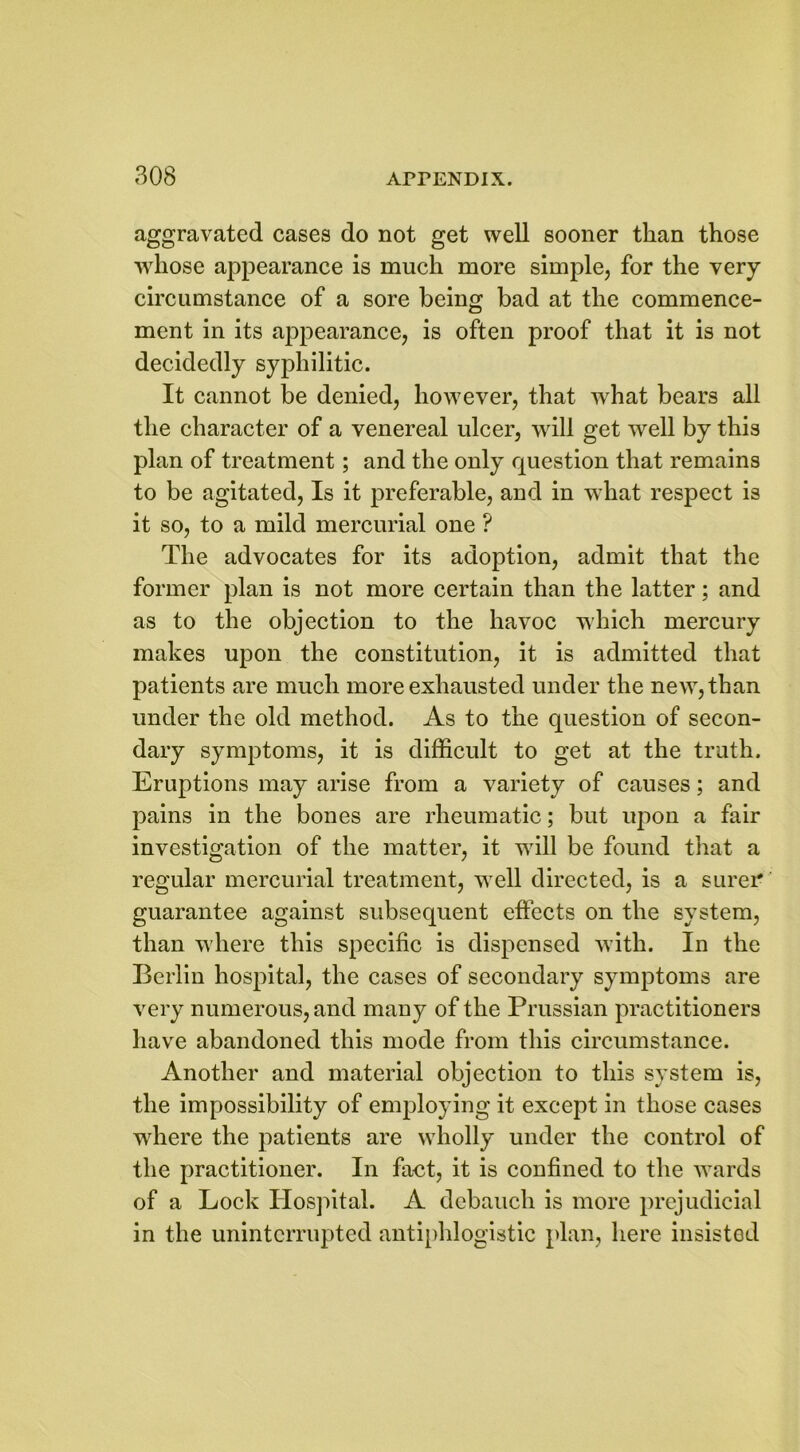 aggravated cases do not get well sooner than those whose appearance is much more simple, for the very circumstance of a sore being bad at the commence- ment in its appearance, is often proof that it is not decidedly syphilitic. It cannot be denied, however, that what bears all the character of a venereal ulcer, will get well by this plan of treatment; and the only question that remains to be agitated, Is it preferable, and in what respect is it so, to a mild mercurial one ? The advocates for its adoption, admit that the former plan is not more certain than the latter; and as to the objection to the havoc which mercury makes upon the constitution, it is admitted that patients are much more exhausted under the new, than under the old method. As to the question of secon- dary symptoms, it is difficult to get at the truth. Eruptions may arise from a variety of causes; and pains in the bones are rheumatic; but upon a fair investigation of the matter, it will be found that a regular mercurial treatment, well directed, is a surer guarantee against subsequent effects on the system, than where this specific is dispensed with. In the Berlin hospital, the cases of secondary symptoms are very numerous, and mauy of the Prussian practitioners have abandoned this mode from this circumstance. Another and material objection to this system is, the impossibility of emplojung it except in those cases where the patients are wholly under the control of the practitioner. In fact, it is confined to the wards of a Lock Hospital. A debauch is more prejudicial in the uninterrupted antiphlogistic plan, here insisted