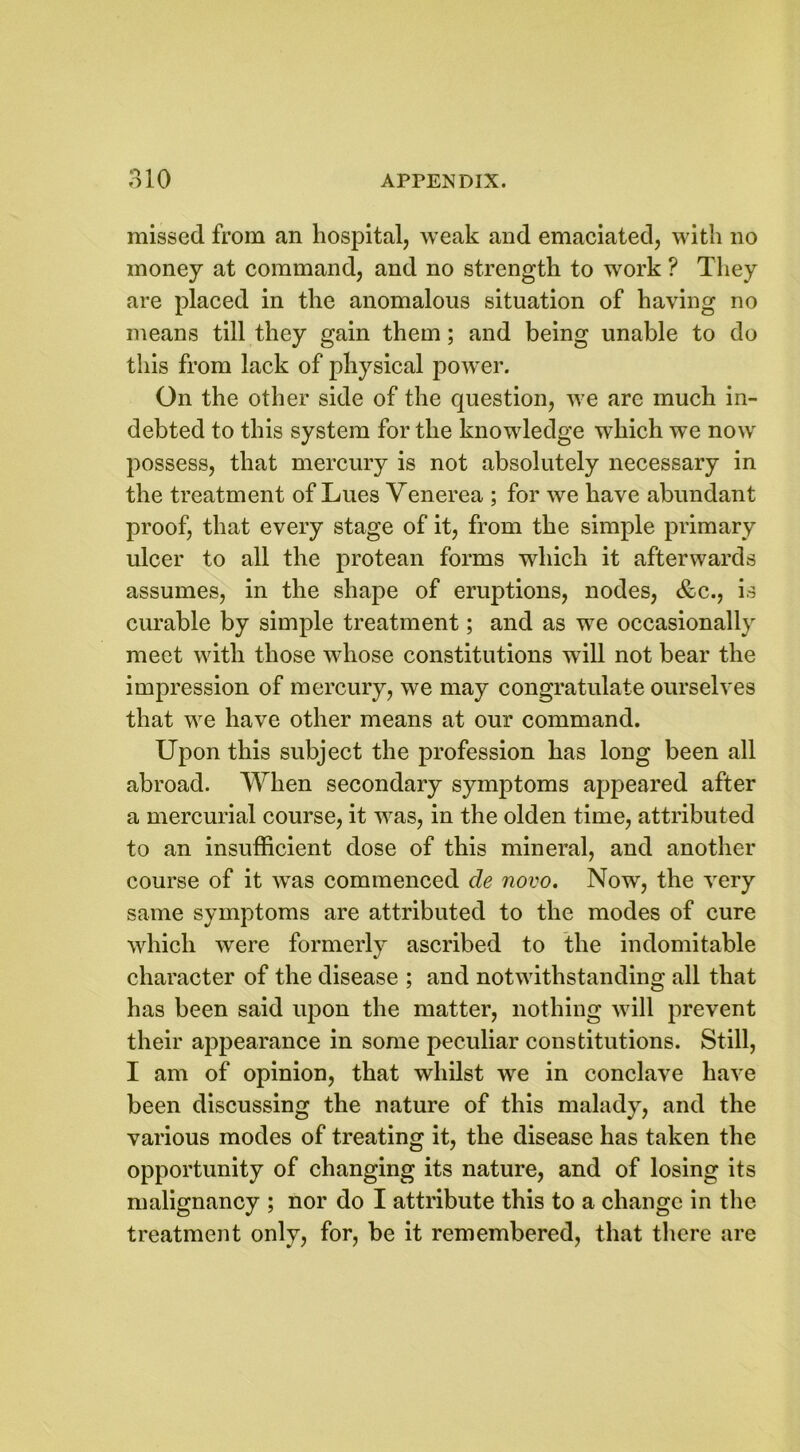 missed from an hospital, weak and emaciated, with no money at command, and no strength to work ? They are placed in the anomalous situation of having no means till they gain them; and being unable to do this from lack of physical power. On the other side of the question, we arc much in- debted to this system for the knowledge which we now possess, that mercury is not absolutely necessary in the treatment of Lues Venerea ; for we have abundant proof, that every stage of it, from the simple primary ulcer to all the protean forms which it afterwards assumes, in the shape of eruptions, nodes, &c., is curable by simple treatment; and as we occasionally meet with those whose constitutions will not bear the impression of mercury, we may congratulate ourselves that we have other means at our command. Upon this subject the profession has long been all abroad. When secondary symptoms appeared after a mercurial course, it was, in the olden time, attributed to an insufficient dose of this mineral, and another course of it was commenced de novo. Now, the very same symptoms are attributed to the modes of cure which were formerly ascribed to the indomitable character of the disease ; and notwithstanding all that has been said upon the matter, nothing will prevent their appearance in some peculiar constitutions. Still, I am of opinion, that whilst wTe in conclave have been discussing the nature of this malady, and the various modes of treating it, the disease has taken the opportunity of changing its nature, and of losing its malignancy ; nor do I attribute this to a change in the treatment only, for, be it remembered, that there are