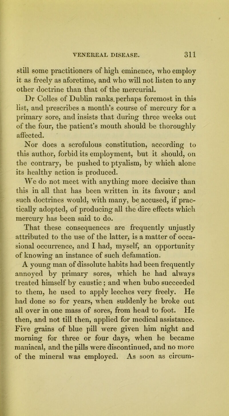 still some practitioners of high eminence, who employ it as freely as aforetime, and who will not listen to any other doctrine than that of the mercurial. Dr Colies of Dublin ranks, perhaps foremost in this list, and prescribes a month’s course of mercury for a primary sore, and insists that during three weeks out of the four, the patient’s mouth should be thoroughly affected. Nor does a scrofulous constitution, according to this author, forbid its employment, but it should, on the contrary, be pushed to ptyalism, by which alone its healthy action is produced. We do not meet with anything more decisive than this in all that has been written in its favour; and such doctrines would, with many, be accused, if prac- tically adopted, of producing all the dire effects which mercury has been said to do. That these consequences are frequently unjustly attributed to the use of the latter, is a matter of occa- sional occurrence, and I had, myself, an opportunity of knowing an instance of such defamation. A young man of dissolute habits had been frequently annoyed by primary sores, which he had always treated himself by caustic; and when bubo succeeded to them, he used to apply leeches very freely. He had done so for years, when suddenly he broke out all over in one mass of sores, from head to foot. He then, and not till then, applied for medical assistance. Five grains of blue pill were given him night and morning for three or four days, when he became maniacal, and the pills were discontinued, and no more of the mineral was employed. As soon as circum-