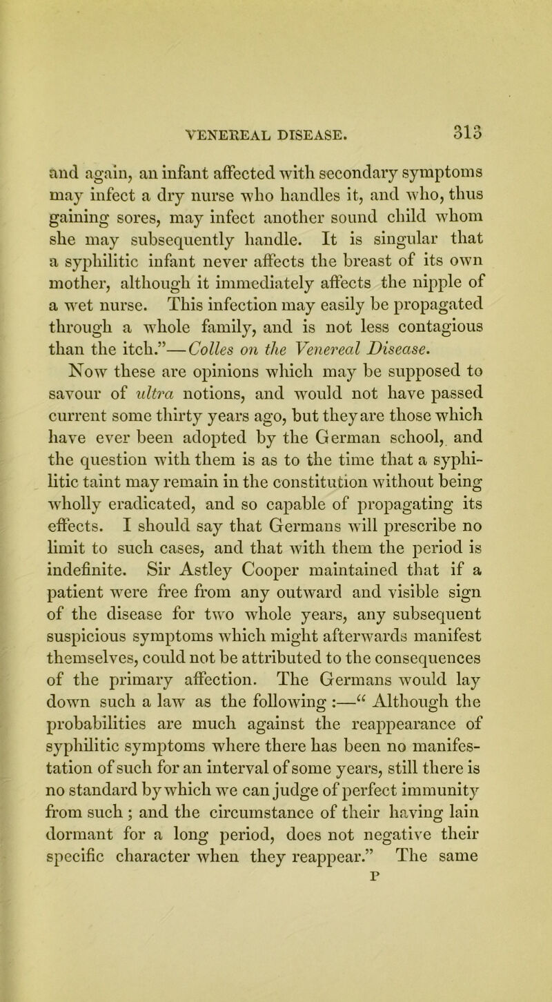 and again, an infant affected with secondary symptoms may infect a dry nurse who handles it, and who, thus gaining sores, may infect another sound child whom she may subsequently handle. It is singular that a syphilitic infant never affects the breast of its own mother, although it immediately affects the nipple of a wet nurse. This infection may easily be propagated through a whole family, and is not less contagious than the itch.”—Colles on the Venereal Disease. Now these are opinions which may be supposed to savour of ultra notions, and would not have passed current some thirty years ago, but they are those which have ever been adopted by the German school, and the question with them is as to the time that a syphi- litic taint may remain in the constitution without being wholly eradicated, and so capable of propagating its effects. I should say that Germans will prescribe no limit to such cases, and that with them the period is indefinite. Sir Astley Cooper maintained that if a patient were free from any outward and visible sign of the disease for two whole years, any subsequent suspicious symptoms which might afterwards manifest themselves, could not be attributed to the consequences of the primary affection. The Germans would lay down such a law as the folloAving :—u Although the probabilities are much against the reappearance of syphilitic symptoms where there has been no manifes- tation of such for an interval of some years, still there is no standard by which we can judge of perfect immunity from such ; and the circumstance of their having lain dormant for a long period, does not negative their specific character when they reappear.” The same