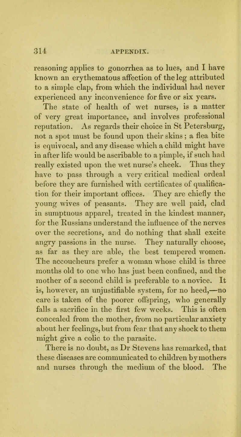 reasoning applies to gonorrhea as to lues, and I have known an erythematous affection of the leg attributed to a simple clap, from which the individual had never experienced any inconvenience for five or six years. The state of health of wet nurses, is a matter of very great importance, and involves professional reputation. As regards their choice in St Petersburg, not a spot must be found upon their skins; a flea bite is equivocal, and any disease which a child might have in after life would be ascribable to a pimple, if such had really existed upon the wet nurse’s cheek. Thus they have to pass through a very critical medical ordeal before they are furnished with certificates of qualifica- tion for their important offices. They are chiefly the young wives of peasants. They are well paid, clad in sumptuous apparel, treated in the kindest manner, for tiie Russians understand the influence of the nerves over the secretions, and do nothing that shall excite angry passions in the nurse. They naturally choose, as far as they are able, the best tempered women. The accoucheurs prefer a woman whose child is three months old to one who has just been confined, and the mother of a second child is preferable to a novice. It is, howTever, an unjustifiable system, for no heed,—no care is taken of the poorer offspring, who generally falls a sacrifice in the first few' weeks. This is often concealed from the mother, from no particular anxiety about her feelings, but from fear that any shock to them might give a colic to the parasite. There is no doubt, as Dr Stevens has remarked, that these diseases are communicated to children by mothers and nurses through the medium of the blood. The