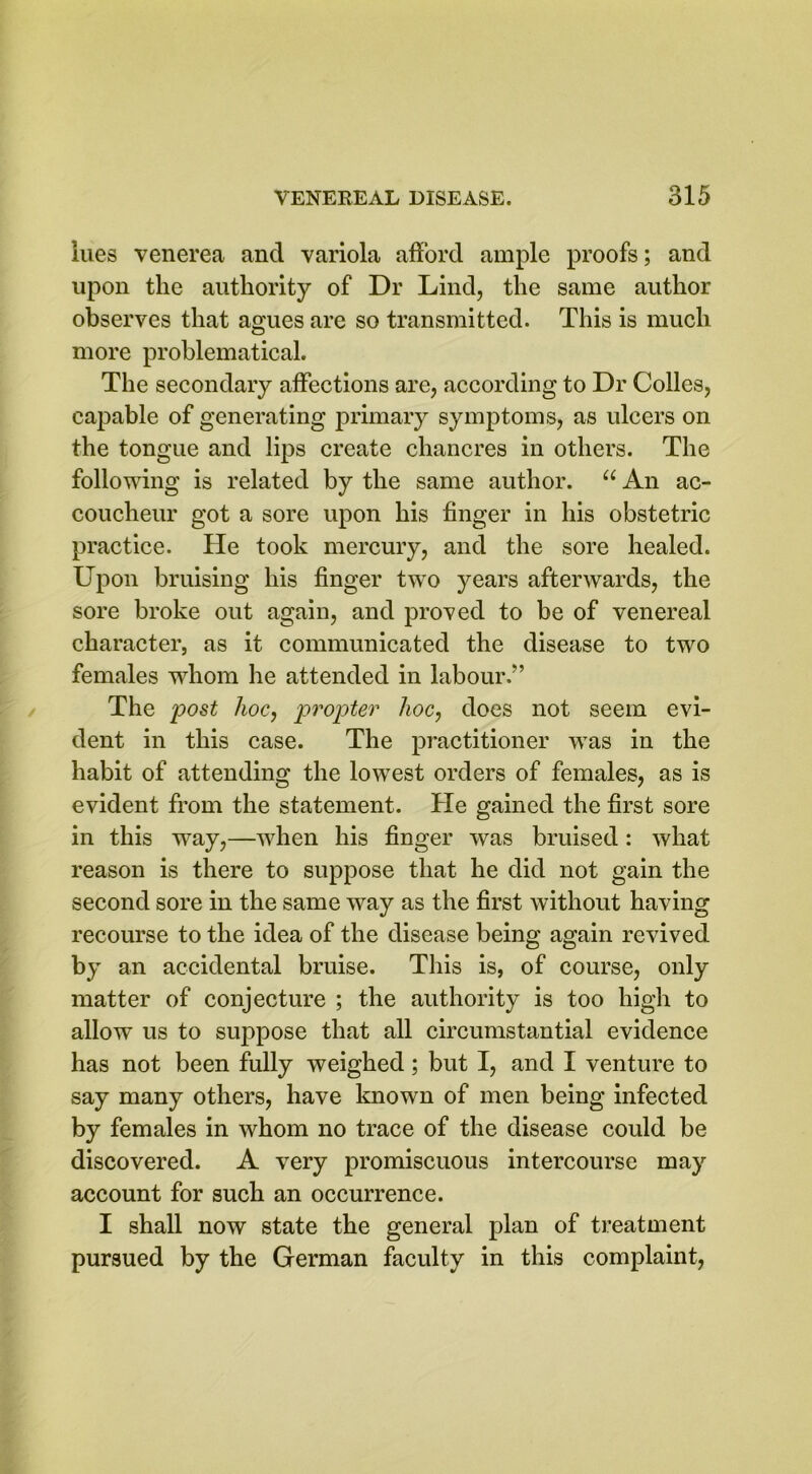 lues venerea and variola afford ample proofs; and upon the authority of Dr Lind, the same author observes that agues are so transmitted. This is much more problematical. The secondary affections arc, according to Dr Colles, capable of generating primary symptoms, as ulcers on the tongue and lips create chancres in others. The following is related by the same author. “ An ac- coucheur got a sore upon his finger in his obstetric practice. He took mercury, and the sore healed. Upon bruising his finger two years afterwards, the sore broke out again, and proved to be of venereal character, as it communicated the disease to two females whom he attended in labour.” The post hoc, propter hoc, does not seem evi- dent in this case. The practitioner was in the habit of attending the lowest orders of females, as is evident from the statement. He gained the first sore in this way,—when his finger was bruised: what reason is there to suppose that he did not gain the second sore in the same way as the first without having recourse to the idea of the disease being again revived by an accidental bruise. This is, of course, only matter of conjecture ; the authority is too high to allow us to suppose that all circumstantial evidence has not been fully weighed; but I, and I venture to say many others, have known of men being infected by females in whom no trace of the disease could be discovered. A very promiscuous intercourse may account for such an occurrence. I shall now state the general plan of treatment pursued by the German faculty in this complaint,
