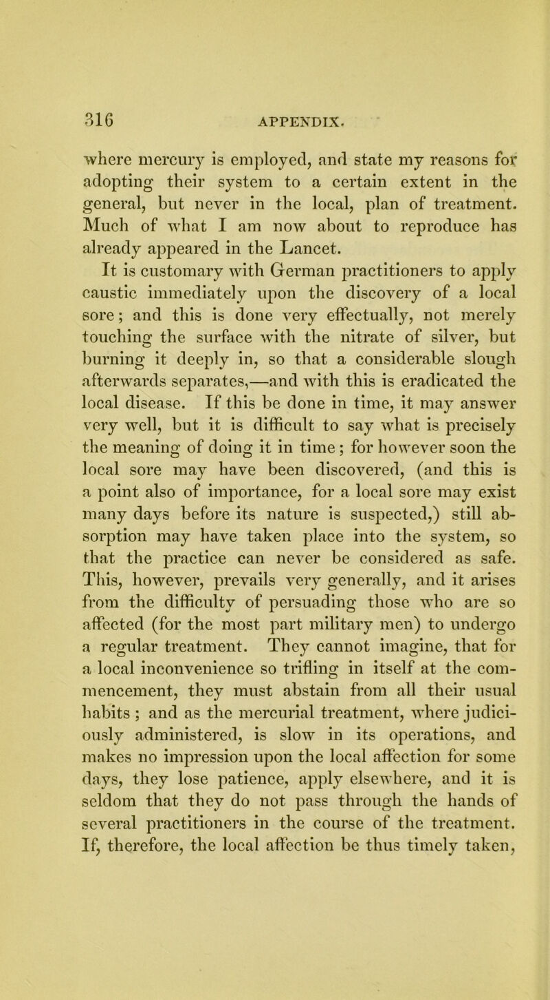 where mercury is employed, and state my reasons for adopting their system to a certain extent in the general, but never in the local, plan of treatment. Much of what I am now about to reproduce has already appeared in the Lancet. It is customary with German practitioners to apply caustic immediately upon the discovery of a local sore; and this is done very effectually, not merely touching the surface with the nitrate of silver, but burning it deeply in, so that a considerable slough afterwards separates,—and with this is eradicated the local disease. If this be done in time, it may answer very well, but it is difficult to say what is precisely the meaning of doing it in time ; for however soon the local sore may have been discovered, (and this is a point also of importance, for a local sore may exist many days before its nature is suspected,) still ab- sorption may have taken place into the system, so that the practice can never be considered as safe. This, however, prevails very generally? and it arises from the difficulty of persuading those who are so affected (for the most part military men) to undergo a regular treatment. They cannot imagine, that for a local inconvenience so trifling in itself at the com- mencement, they must abstain from all their usual habits ; and as the mercurial treatment, where judici- ously administered, is slow in its operations, and makes no impression upon the local affection for some days, they lose patience, apply elsewhere, and it is seldom that they do not pass through the hands of several practitioners in the course of the treatment. If, therefore, the local affection be thus timely taken,