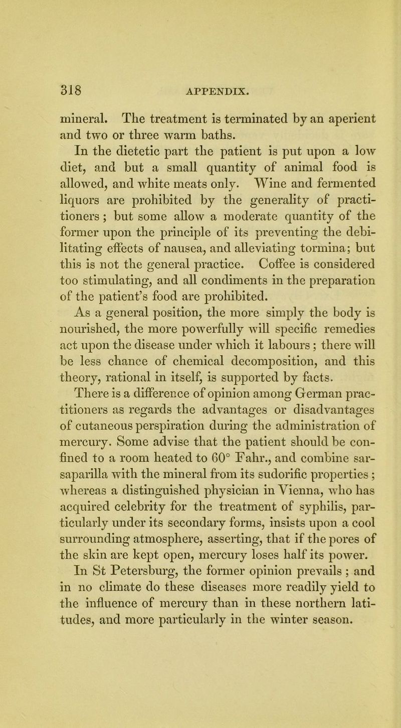mineral. The treatment is terminated by an aperient and two or three warm baths. In the dietetic part the patient is put upon a low diet, and but a small quantity of animal food is allowed, and white meats only. Wine and fermented liquors are prohibited by the generality of practi- tioners ; but some allow a moderate quantity of the former upon the principle of its preventing the debi- litating effects of nausea, and alleviating tormina; but this is not the general practice. Coffee is considered too stimulating, and all condiments in the preparation of the patient’s food are prohibited. As a general position, the more simply the body is nourished, the more powerfully will specific remedies act upon the disease under which it labours ; there will be less chance of chemical decomposition, and this theory, rational in itself, is supported by facts. There is a difference of opinion among German prac- titioners as regards the advantages or disadvantages of cutaneous perspiration during the administration of mercury. Some advise that the patient should be con- fined to a room heated to 60° Fahr., and combine sar- saparilla with the mineral from its sudorific properties ; whereas a distinguished physician in Vienna, who has acquired celebrity for the treatment of syphilis, par- ticularly under its secondary forms, insists upon a cool surrounding atmosphere, asserting, that if the pores of the skin are kept open, mercury loses half its power. In St Petersburg, the former opinion prevails ; and in no climate do these diseases more readily yield to the influence of mercury than in these northern lati- tudes, and more particularly in the winter season.
