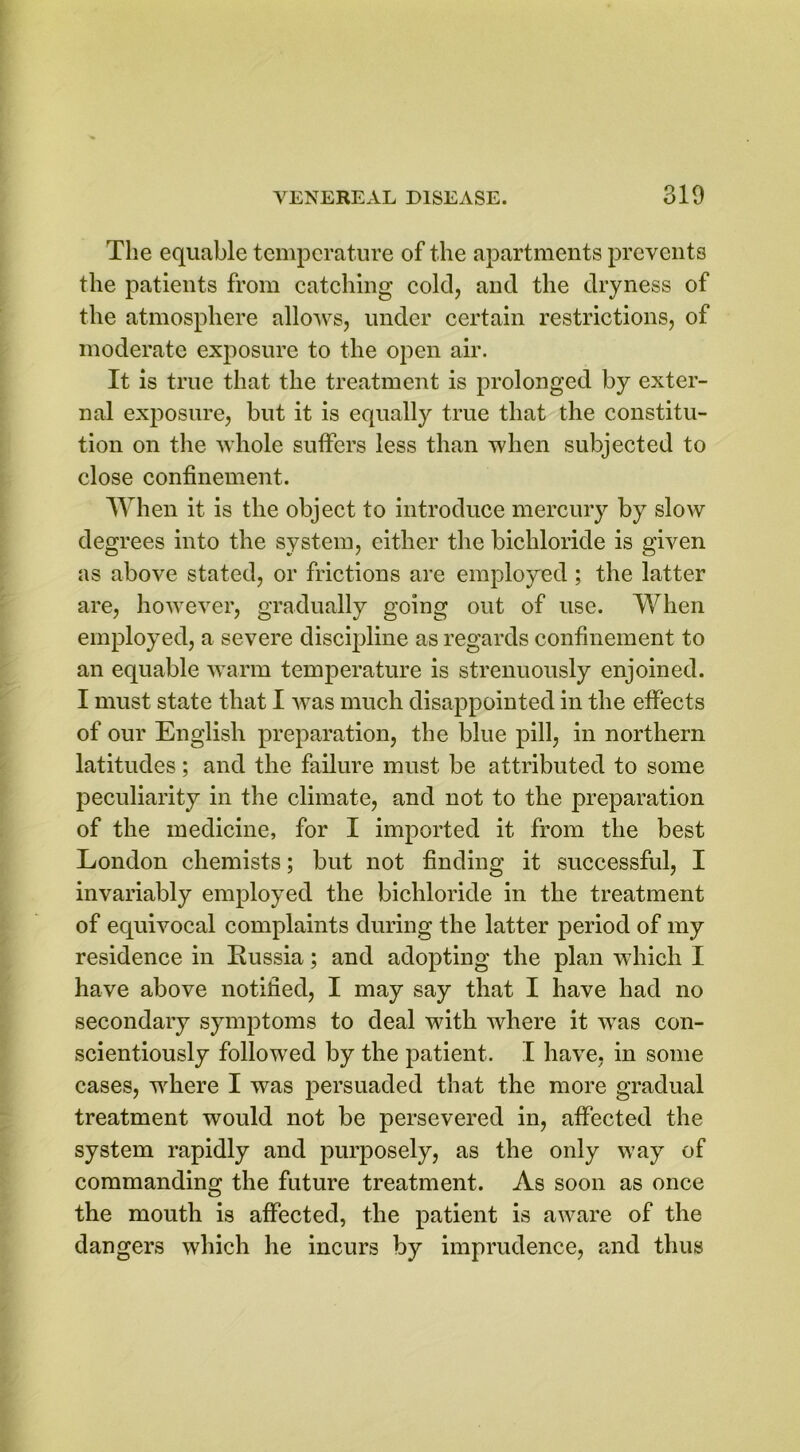 The equable temperature of the apartments prevents the patients from catching cold, and the dryness of the atmosphere allows, under certain restrictions, of moderate exposure to the open air. It is true that the treatment is prolonged by exter- nal exposure, but it is equally true that the constitu- tion on the whole suffers less than when subjected to close confinement. When it is the object to introduce mercury by slow degrees into the system, either the bichloride is given as above stated, or frictions are employed ; the latter are, however, gradually going out of use. When employed, a severe discipline as regards confinement to an equable warm temperature is strenuously enjoined. I must state that I was much disappointed in the effects of our English preparation, the blue pill, in northern latitudes; and the failure must be attributed to some peculiarity in the climate, and not to the preparation of the medicine, for I imported it from the best London chemists; but not finding it successful, I invariably employed the bichloride in the treatment of equivocal complaints during the latter period of my residence in Russia; and adopting the plan which I have above notified, I may say that I have had no secondary symptoms to deal with where it was con- scientiously followed by the patient. I have, in some cases, where I was persuaded that the more gradual treatment would not be persevered in, affected the system rapidly and purposely, as the only way of commanding the future treatment. As soon as once the mouth is affected, the patient is aware of the dangers which he incurs by imprudence, and thus