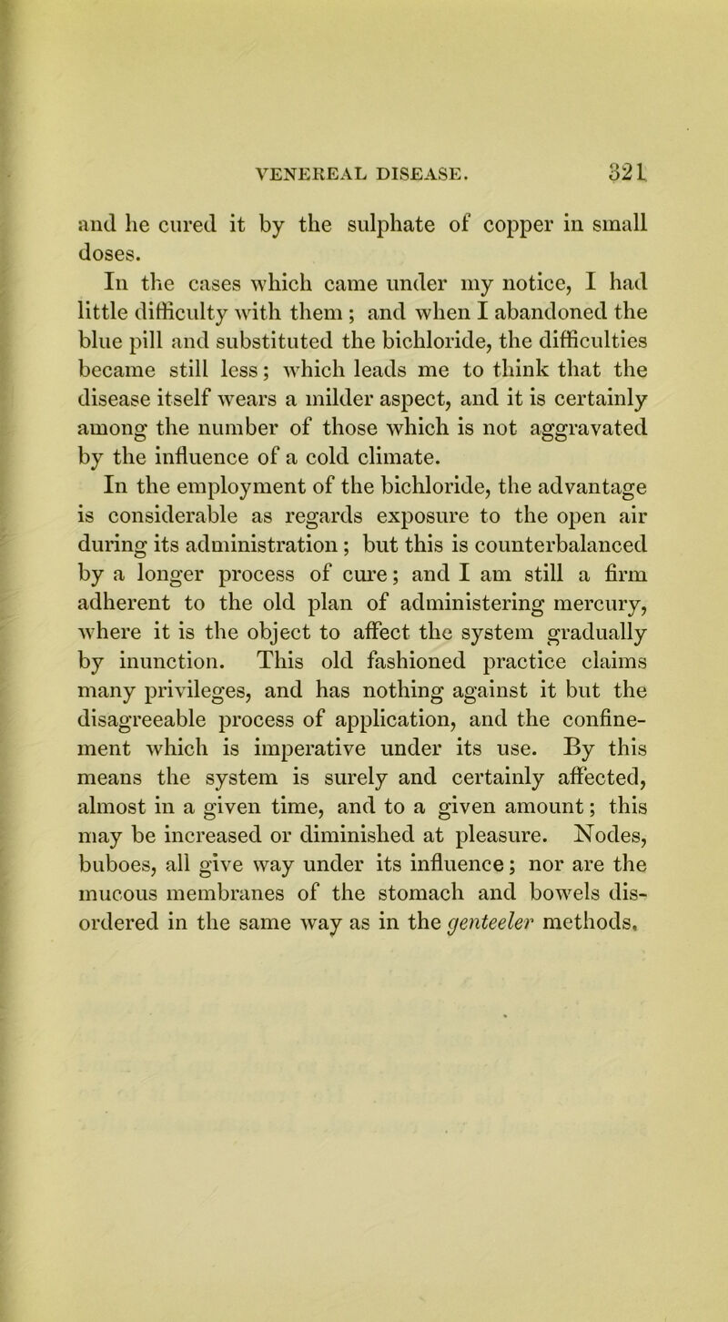and he cured it by the sulphate of copper in small doses. In the cases which came under my notice, I had little difficulty with them ; and when I abandoned the blue pill and substituted the bichloride, the difficulties became still less; which leads me to think that the disease itself wears a milder aspect, and it is certainly among the number of those which is not aggravated by the influence of a cold climate. In the employment of the bichloride, the advantage is considerable as regards exposure to the open air during its administration ; but this is counterbalanced by a longer process of cure; and I am still a firm adherent to the old plan of administering mercury, where it is the object to affect the system gradually by inunction. This old fashioned practice claims many privileges, and has nothing against it but the disagreeable process of application, and the confine- ment which is imperative under its use. By this means the system is surely and certainly affected, almost in a given time, and to a given amount; this may be increased or diminished at pleasure. Nodes, buboes, all give way under its influence; nor are the mucous membranes of the stomach and bowels dis- ordered in the same way as in the genteeler methods.