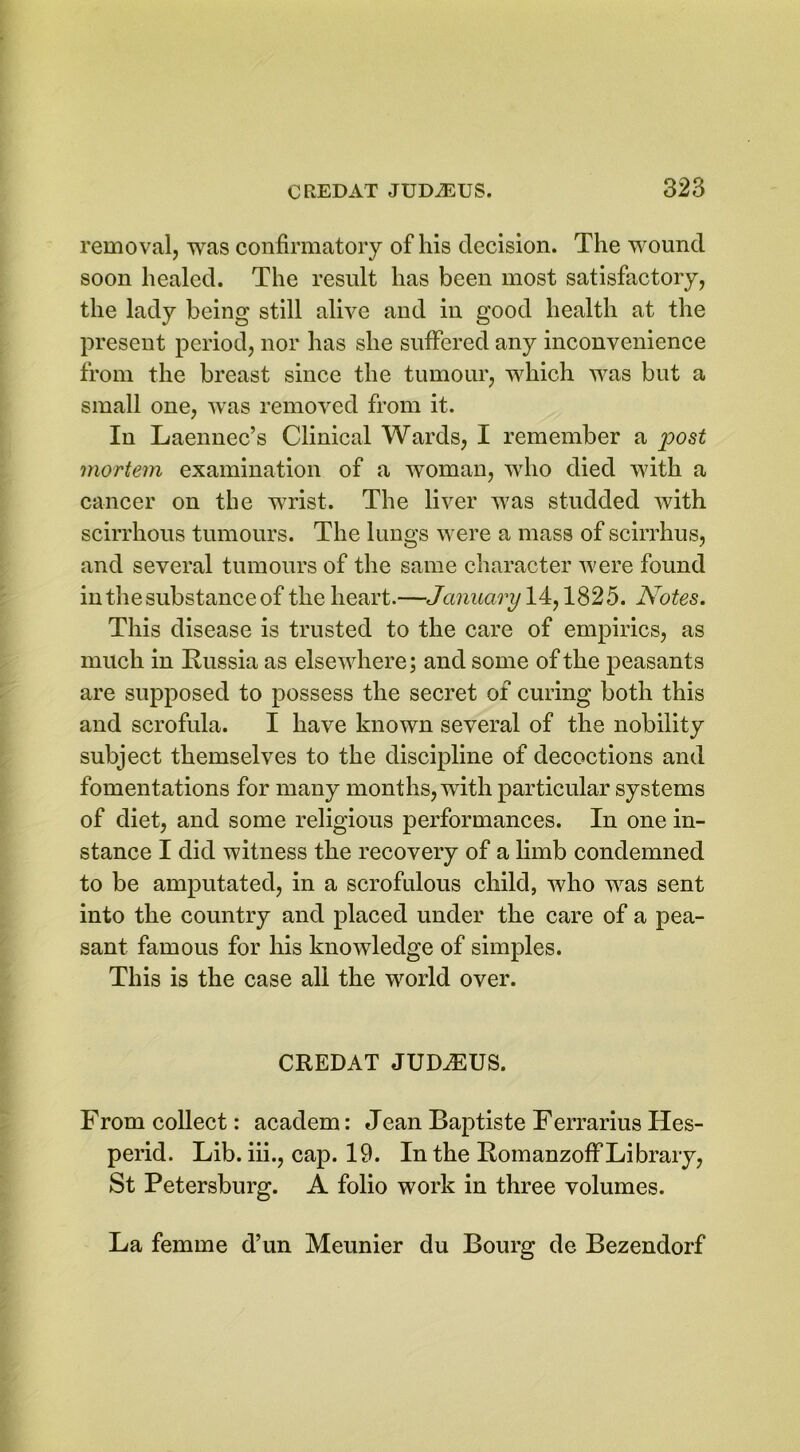 removal, was confirmatory of his decision. The wound soon healed. The result has been most satisfactory, the lady being still alive and in good health at the present period, nor has she suffered any inconvenience from the breast since the tumour, which was but a small one, was removed from it. In Laennec’s Clinical Wards, I remember a post mortem examination of a woman, who died with a cancer on the wrist. The liver was studded with scirrhous tumours. The lungs were a mass of scirrhus, and several tumours of the same character were found in the substance of the heart.—January 14,1825. Notes. This disease is trusted to the care of empirics, as much in Russia as elsewhere; and some of the peasants are supposed to possess the secret of curing both this and scrofula. I have known several of the nobility subject themselves to the discipline of decoctions and fomentations for many months, with particular systems of diet, and some religious performances. In one in- stance I did witness the recovery of a limb condemned to be amputated, in a scrofulous child, who was sent into the country and placed under the care of a pea- sant famous for his knowledge of simples. This is the case all the world over. CREDAT JUDiEUS. From collect: academ: Jean Baptiste Ferrarius Hes- perid. Lib. iii., cap. 19. In the Romanzoff Library, St Petersburg. A folio work in three volumes. La femme d’un Meunier du Bourg de Bezendorf