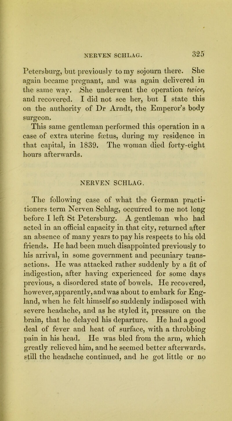 Petersburg, but previously to my sojourn there. She again became pregnant, and was again delivered in the same way. .She underwent the operation twice, and recovered. I did not see her, but I state this on the authority of Dr Arndt, the Emperor’s body surgeon. This same gentleman performed this operation in a case of extra uterine foetus, during my residence in that capital, in 1839. The woman died forty-eight hours afterwards. NERVEN SCHLAG. The following case of what the German practi- tioners term Nerven Schlag, occurred to me not long before I left St Petersburg. A gentleman who had acted in an official capacity in that city, returned after an absence of many years to pay his respects to his old friends. He had been much disappointed previously to his arrival, in some government and pecuniary trans- actions. He was attacked rather suddenly by a fit of indigestion, after having experienced for some days previous, a disordered state of bowels. He recovered, however, apparently, and was about to embark for Eng- land, when he felt himself so suddenly indisposed with severe headache, and as he styled it, pressure on the brain, that he delayed his departure. He had a good deal of fever and heat of surface, with a throbbing pain in his head. He was bled from the arm, which greatly relieved him, and he seemed better afterwards, still the headache continued, and he got little or no