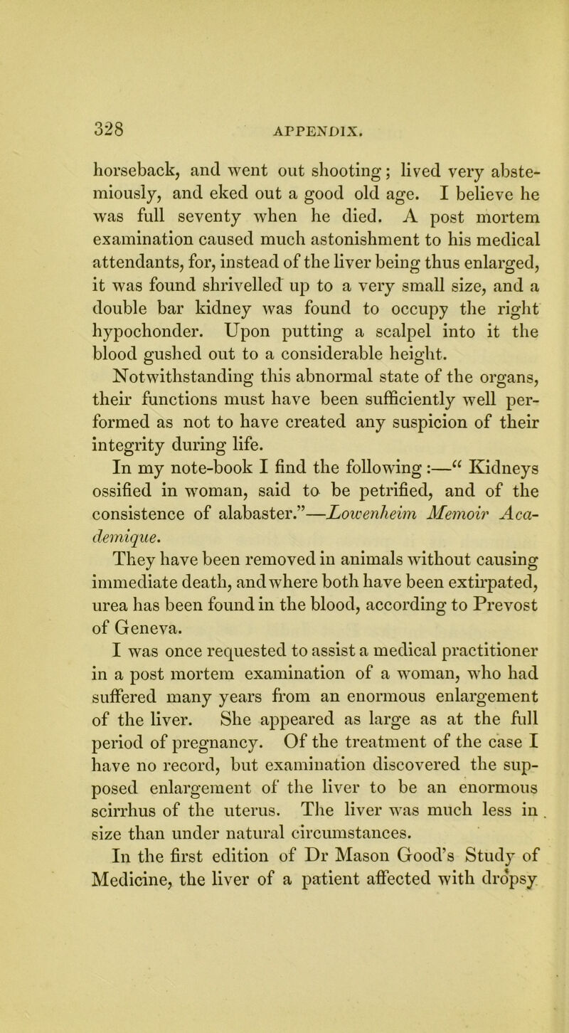 horseback, and went out shooting; lived very abste- miously, and eked out a good old age. I believe he was full seventy when he died. A post mortem examination caused much astonishment to his medical attendants, for, instead of the liver being thus enlarged, it was found shrivelled up to a very small size, and a double bar kidney was found to occupy the right hypochonder. Upon putting a scalpel into it the blood gushed out to a considerable height. Notwithstanding this abnormal state of the organs, their functions must have been sufficiently well per- formed as not to have created any suspicion of their integrity during life. In my note-book I find the following:—u Kidneys ossified in woman, said to be petrified, and of the consistence of alabaster.”—Lowenheim Memoir Aca- demique. They have been removed in animals without causing immediate death, and where both have been extirpated, urea has been found in the blood, according to Prevost of Geneva. I was once requested to assist a medical practitioner in a post mortem examination of a woman, wTho had suffered many years from an enormous enlargement of the liver. She appeared as large as at the full period of pregnancy. Of the treatment of the case I have no record, but examination discovered the sup- posed enlargement of the liver to be an enormous scirrhus of the uterus. The liver was much less in size than under natural circumstances. In the first edition of Dr Mason Good’s Study of Medicine, the liver of a patient affected with dropsy