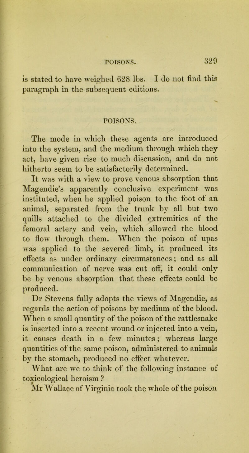 is stated to have weighed 628 lbs. I do not find this paragraph in the subsequent editions. POISONS. The mode in which these agents are introduced into the system, and the medium through which they act, have given rise to much discussion, and do not hitherto seem to be satisfactorily determined. It was with a view to prove venous absorption that Magendie’s apparently conclusive experiment was instituted, when he applied poison to the foot of an animal, separated from the trunk by all but two quills attached to the divided extremities of the femoral artery and vein, which allowed the blood to flow through them. When the poison of upas was applied to the severed limb, it produced its effects as under ordinary circumstances; and as all communication of nerve was cut off, it could only be by venous absorption that these effects could be produced. Dr Stevens fully adopts the views of Magendie, as regards the action of poisons by medium of the blood. When a small quantity of the poison of the rattlesnake is inserted into a recent wound or injected into a vein, it causes death in a few minutes; whereas large quantities of the same poison, administered to animals by the stomach, produced no effect whatever. What are we to think of the following instance of toxicological heroism ? Mr Wallace of Virginia took the whole of the poison