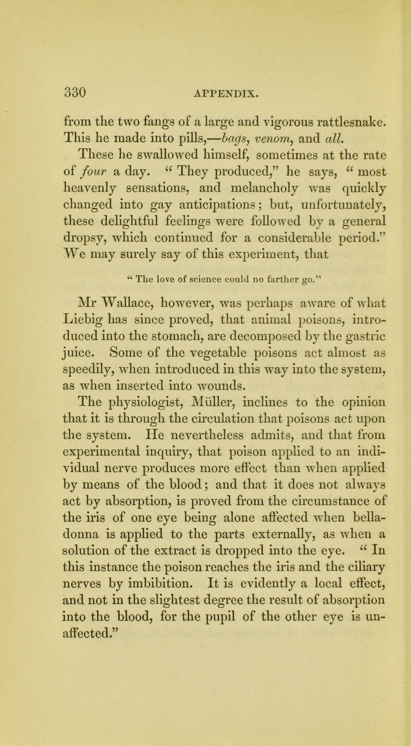 from the two fangs of a large and vigorous rattlesnake. This he made into pills,—bags, venom, and all. These he swallowed himself, sometimes at the rate of four a day. u They produced,” he says, u most heavenly sensations, and melancholy was quickly changed into gay anticipations; but, unfortunately, these delightful feelings were followed by a general dropsy, which continued for a considerable period.” We may surely say of this experiment, that “ The love of science could no farther go.11 Mr Wallace, however, was perhaps aware of what Liebig has since proved, that animal poisons, intro- duced into the stomach, are decomposed by the gastric juice. Some of the vegetable poisons act almost as speedily, when introduced in this way into the system, as when inserted into wounds. The physiologist, Muller, inclines to the opinion that it is through the circulation that poisons act upon the system. He nevertheless admits, and that from experimental inquiry, that poison applied to an indi- vidual nerve produces more effect than when applied by means of the blood; and that it does not always act by absorption, is proved from the circumstance of the iris of one eye being alone affected when bella- donna is applied to the parts externally, as when a solution of the extract is dropped into the eye. u In this instance the poison reaches the iris and the ciliary nerves by imbibition. It is evidently a local effect, and not in the slightest degree the result of absorption into the blood, for the pupil of the other eye is un- affected.”