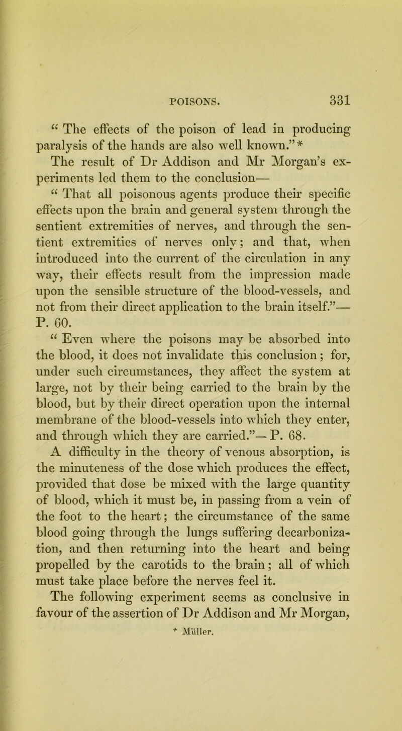 11 The effects of the poison of lead in producing paralysis of the hands are also well known.” * The result of Dr Addison and Mr Morgan’s ex- periments led them to the conclusion— u That all poisonous agents produce their specific effects upon the brain and general system through the sentient extremities of nerves, and through the sen- tient extremities of nerves only; and that, when introduced into the current of the circulation in any way, their effects result from the impression made upon the sensible structure of the blood-vessels, and not from their direct application to the brain itself.”— P. 60. u Even where the poisons may be absorbed into the blood, it does not invalidate this conclusion; for, under such circumstances, they affect the system at large, not by their being carried to the brain by the blood, but by their direct operation upon the internal membrane of the blood-vessels into which they enter, and through which they are carried.”— P. 68. A difficulty in the theory of venous absorption, is the minuteness of the dose which produces the effect, provided that dose be mixed with the large quantity of blood, which it must be, in passing from a vein of the foot to the heart; the circumstance of the same blood going through the lungs suffering decarboniza- tion, and then returning into the heart and being propelled by the carotids to the brain; all of which must take place before the nerves feel it. The following experiment seems as conclusive in favour of the assertion of Dr Addison and Mr Morgan, * Muller.