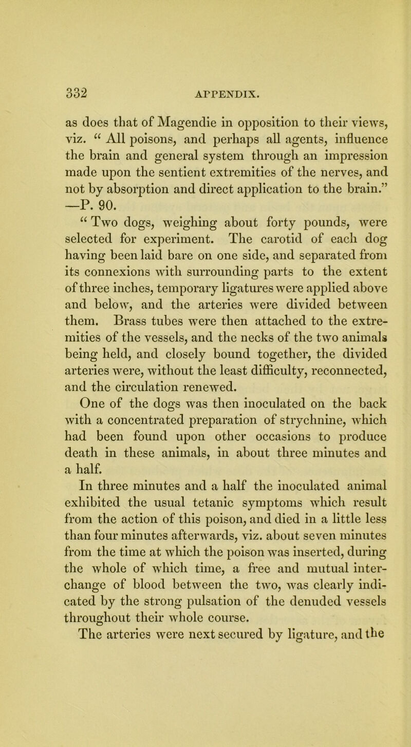 as does that of Magendie in opposition to their views, viz. u All poisons, and perhaps all agents, influence the brain and general system through an impression made upon the sentient extremities of the nerves, and not by absorption and direct application to the brain.” —P. 90. “ Two dogs, weighing about forty pounds, were selected for experiment. The carotid of each dog having been laid bare on one side, and separated from its connexions with surrounding parts to the extent of three inches, temporary ligatures were applied above and below, and the arteries were divided between them. Brass tubes were then attached to the extre- mities of the vessels, and the necks of the two animals being held, and closely bound together, the divided arteries were, without the least difficulty, reconnected, and the circulation renewed. One of the dogs was then inoculated on the back with a concentrated preparation of strychnine, which had been found upon other occasions to produce death in these animals, in about three minutes and a half. In three minutes and a half the inoculated animal exhibited the usual tetanic symptoms which result from the action of this poison, and died in a little less than four minutes afterwards, viz. about seven minutes from the time at which the poison was inserted, during the whole of which time, a free and mutual inter- change of blood between the two, was clearly indi- cated by the strong pulsation of the denuded vessels throughout their whole course. The arteries were next secured by ligature, and the