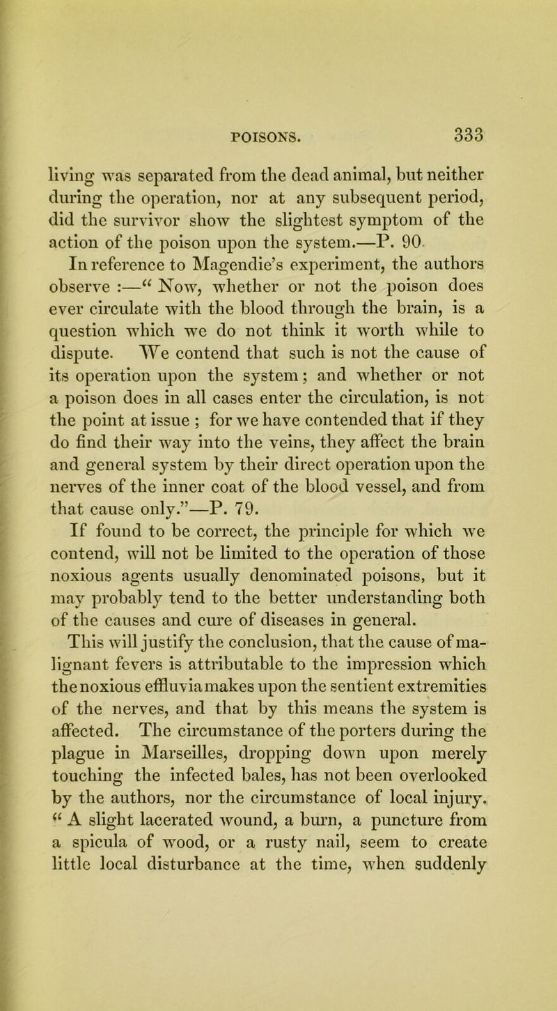 living was separated from the dead animal, but neither during the operation, nor at any subsequent period, did the survivor show the slightest symptom of the action of the poison upon the system.—P. 90 In reference to Magendie’s experiment, the authors observe :—“ Now, whether or not the poison does ever circulate with the blood through the brain, is a question which we do not think it worth while to dispute. We contend that such is not the cause of its operation upon the system; and whether or not a poison does in all cases enter the circulation, is not the point at issue ; for we have contended that if they do find their way into the veins, they affect the brain and general system by their direct operation upon the nerves of the inner coat of the blood vessel, and from that cause only.”—P. 79. If found to be correct, the principle for which we contend, will not be limited to the operation of those noxious agents usually denominated poisons, but it may probably tend to the better understanding both of the causes and cure of diseases in general. This will justify the conclusion, that the cause of ma- lignant fevers is attributable to the impression which the noxious effluvia makes upon the sentient extremities of the nerves, and that by this means the system is affected. The circumstance of the porters during the plague in Marseilles, dropping down upon merely touching the infected bales, has not been overlooked by the authors, nor the circumstance of local injury. u A slight lacerated wound, a burn, a puncture from a spicula of wood, or a rusty nail, seem to create little local disturbance at the time, when suddenly