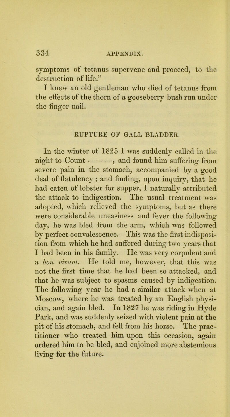 symptoms of tetanus supervene and proceed, to the destruction of life.” I knew an old gentleman who died of tetanus from the effects of the thorn of a gooseberry bush run under the finger nail. RUPTURE OF GALL BLADDER. In the winter of 1825 I was suddenly called in the night to Count , and found him suffering from severe pain in the stomach, accompanied by a good deal of flatulency ; and finding, upon inquiry, that he had eaten of lobster for supper, I naturally attributed the attack to indigestion. The usual treatment wTas adopted, which relieved the symptoms, but as there were considerable uneasiness and fever the following day, he was bled from the arm, which was followed by perfect convalescence. This was the first indisposi- tion from which he had suffered during two years that I had been in his family. He was very corpulent and a bon vivant. He told me, however, that this was not the first time that he had been so attacked, and that he was subject to spasms caused by indigestion. The following year he had a similar attack when at Moscow, where he was treated by an English physi- cian, and again bled. In 1827 he was riding in Hyde Park, and was suddenly seized with violent pain at the pit of his stomach, and fell from his horse. The prac- titioner who treated him upon this occasion, again ordered him to be bled, and enjoined more abstemious living for the future.