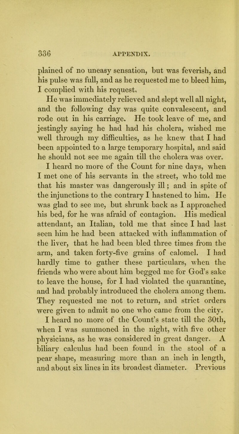plained of no uneasy sensation, but was feverish, and his pulse was full, and as he requested me to bleed him, I complied with his request. He was immediately relieved and slept well all night, and the following day was quite convalescent, and rode out in his carriage. He took leave of me, and jestingly saying he had had his cholera, wished me well through my difficulties, as he knew that I had been appointed to a large temporary hospital, and said he should not see me again till the cholera was over. I heard no more of the Count for nine days, when I met one of his servants in the street, who told me that his master was dangerously ill; and in spite of the injunctions to the contrary I hastened to him. He was glad to see me, but shrunk back as I approached his bed, for he was afraid of contagion. His medical attendant, an Italian, told me that since I had last seen him he had been attacked with inflammation of the liver, that he had been bled three times from the arm, and taken forty-five grains of calomel. I had hardly time to gather these particulars, when the friends who were about him begged me for God’s sake to leave the house, for I had violated the quarantine, and had probably introduced the cholera among them. They requested me not to return, and strict orders were given to admit no one who came from the city. I heard no more of the Count’s state till the 30th, when I was summoned in the night, with five other physicians, as he was considered in great danger. A biliary calculus had been found in the stool of a pear shape, measuring more than an inch in length, and about six lines in its broadest diameter. Previous