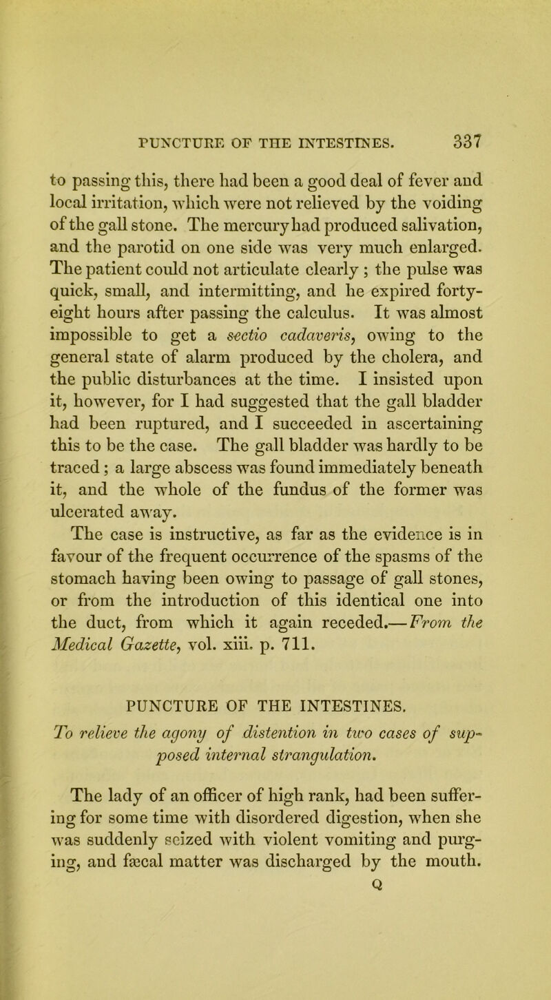 to passing this, there had been a good deal of fever and local irritation, which were not relieved by the voiding of the gall stone. The mercury had produced salivation, and the parotid on one side was very much enlarged. The patient could not articulate clearly ; the pulse was quick, small, and intermitting, and he expired forty- eight hours after passing the calculus. It was almost impossible to get a s-ectio cadaveris, owing to the general state of alarm produced by the cholera, and the public disturbances at the time. I insisted upon it, however, for I had suggested that the gall bladder had been ruptured, and I succeeded in ascertaining this to be the case. The gall bladder was hardly to be traced; a large abscess was found immediately beneath it, and the whole of the fundus of the former was ulcerated away. The case is instructive, as far as the evidence is in favour of the frequent occurrence of the spasms of the stomach having been owing to passage of gall stones, or from the introduction of this identical one into the duct, from which it again receded.— From the Medical Gazette, vol. xiii. p. 711. PUNCTURE OF THE INTESTINES. To relieve the agony of distention in tiro cases of sup- posed internal strangulation. The lady of an officer of high rank, had been suffer- ing for some time with disordered digestion, when she was suddenly seized with violent vomiting and purg- ing, and fmcal matter was discharged by the mouth. Q
