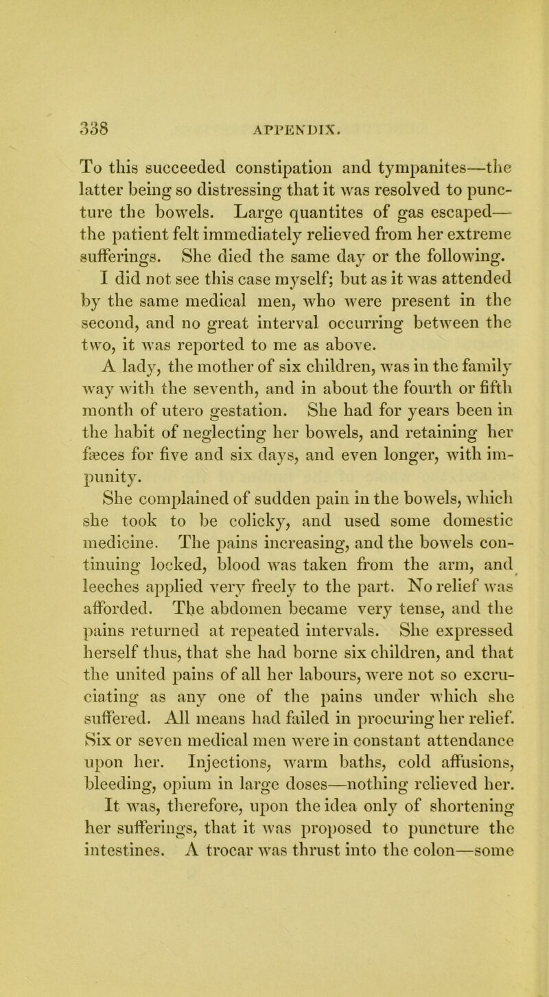 To this succeeded constipation and tympanites—the latter being so distressing that it was resolved to punc- ture the bowels. Large quantites of gas escaped— the patient felt immediately relieved from her extreme sufferings. She died the same day or the following. I did not see this case myself; but as it was attended by the same medical men, who were present in the second, and no great interval occurring between the two, it was reported to me as above. A lady, the mother of six children, was in the family way with the seventh, and in about the fourth or fifth month of utero gestation. She had for years been in the habit of neglecting her bowels, and retaining her fleces for five and six days, and even longer, with im- punity. She complained of sudden pain in the bowels, which she took to be colicky, and used some domestic medicine. The pains increasing, and the bowels con- tinuing locked, blood was taken from the arm, and leeches applied very freely to the part. No relief was afforded. The abdomen became very tense, and the pains returned at repeated intervals. She expressed herself thus, that she had borne six children, and that the united pains of all her labours, were not so excru- ciating as any one of the pains under which she suffered. All means had failed in procuring her relief. Six or seven medical men were in constant attendance upon her. Injections, warm baths, cold affusions, bleeding, opium in large doses—nothing relieved her. It was, therefore, upon the idea only of shortening her sufferings, that it was proposed to puncture the intestines. A trocar was thrust into the colon—some