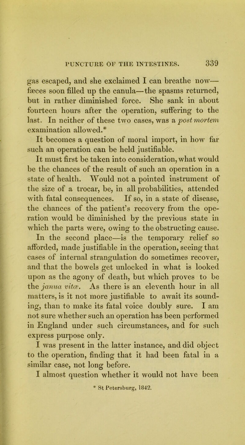 gas escaped, and she exclaimed I can breathe now— faeces soon filled up the canula—the spasms returned, but in rather diminished force. She sank in about fourteen hours after the operation, suffering to the last. In neither of these two cases, was a post mortem examination allowed.* It becomes a question of moral import, in how far such an operation can be held justifiable. It must first be taken into consideration, what would be the chances of the result of such an operation in a state of health. Would not a pointed instrument of the size of a trocar, be, in all probabilities, attended with fatal consequences. If so, in a state of disease, the chances of the patient’s recovery from the ope- ration would be diminished by the previous state in which the parts were, owing to the obstructing cause. In the second place—is the temporary relief so afforded, made justifiable in the operation, seeing that cases of internal strangulation do sometimes recover, and that the bowels get unlocked in what is looked upon as the agony of death, but which proves to be the janua vitas. As there is an eleventh hour in all matters, is it not more justifiable to await its sound- ing, than to make its fatal voice doubly sure. I am not sure whether such an operation has been performed in England under such circumstances, and for such express purpose only. I was present in the latter instance, and did object to the operation, finding that it had been fatal in a similar case, not long before. I almost question whether it would not have been * St Petersburg, 1842.