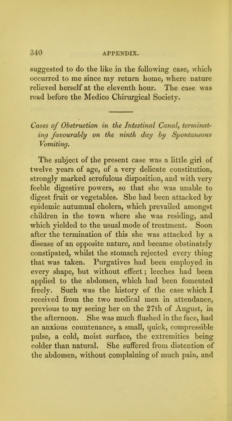 suggested to do the like in the following case, which occurred to me since my return home, wrhere nature relieved herself at the eleventh hour. The case was read before the Medico Chirurgical Society. Cases of Obstruction in the Intestinal Canal, terminat- ing favourably on the ninth day by Spontaneous Vomiting. The subject of the present case was a little girl of twelve years of age, of a very delicate constitution, strongly marked scrofulous disposition, and with very feeble digestive powers, so that she was unable to digest fruit or vegetables. She had been attacked by epidemic autumnal cholera, wThich prevailed amongst children in the town where she was residing, and which yielded to the usual mode of treatment. Soon after the termination of this she was attacked by a disease of an opposite nature, and became obstinately constipated, whilst the stomach rejected every thing that was taken. Purgatives had been employed in every shape, but without effect; leeches had been applied to the abdomen, which had been fomented freely. Such was the history of the case which I received from the two medical men in attendance, previous to my seeing her on the 27th of August, in the afternoon. She was much flushed in the face, had an anxious countenance, a small, quick, compressible pulse, a cold, moist surface, the extremities being colder than natural. She suffered from distention of the abdomen, without complaining of much pain, and