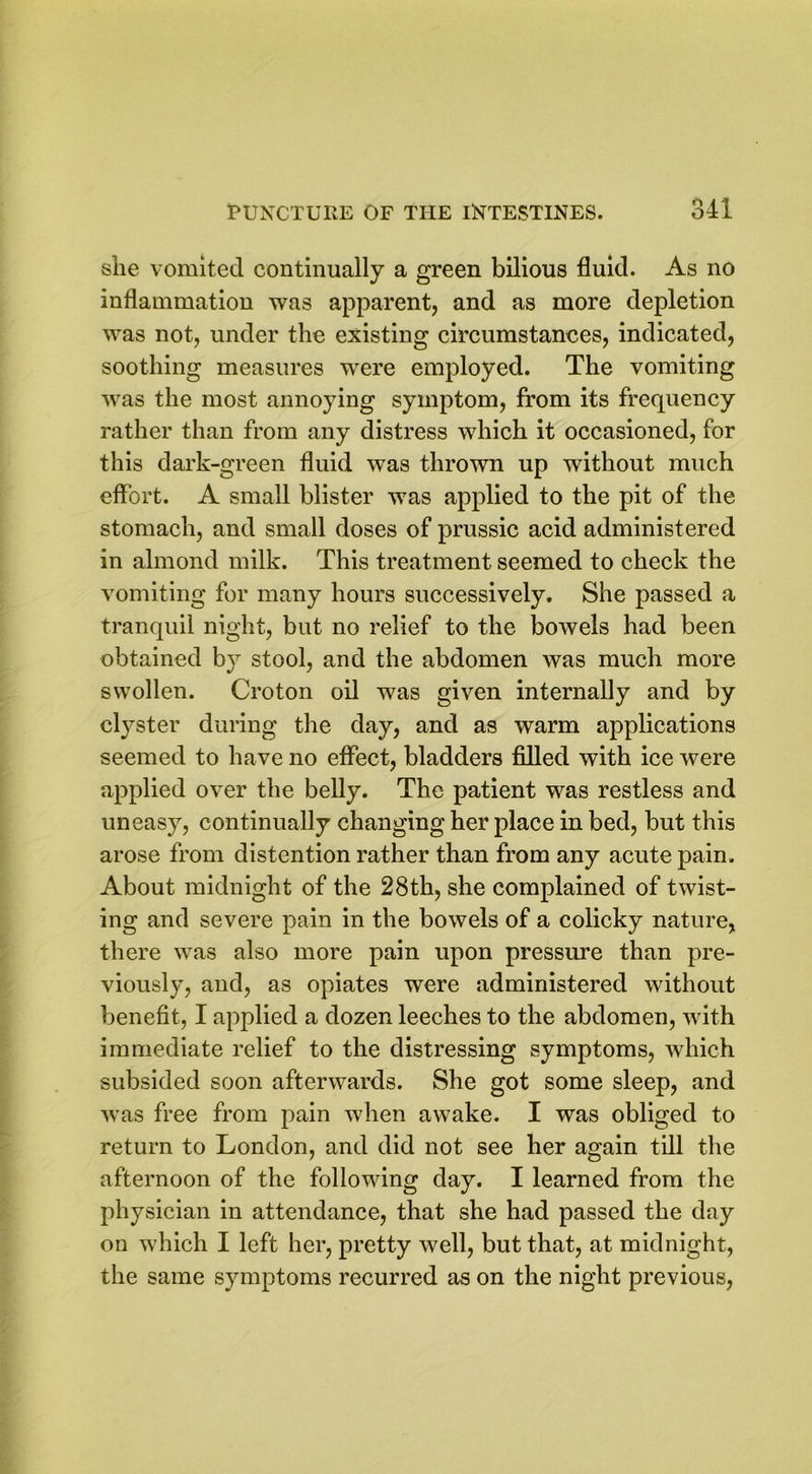 she vomited continually a green bilious fluid. As no inflammation was apparent, and as more depletion was not, under the existing circumstances, indicated, soothing measures were employed. The vomiting was the most annoying symptom, from its frequency rather than from any distress which it occasioned, for this dark-green fluid was thrown up without much effort. A small blister was applied to the pit of the stomach, and small doses of prussic acid administered in almond milk. This treatment seemed to check the vomiting for many hours successively. She passed a tranquil night, but no relief to the bowels had been obtained by stool, and the abdomen was much more swollen. Croton oil was given internally and by clyster during the day, and as warm applications seemed to have no effect, bladders filled with ice were applied over the belly. The patient was restless and uneasy, continually changing her place in bed, but this arose from distention rather than from any acute pain. About midnight of the 28th, she complained of twist- ing and severe pain in the bowels of a colicky nature, there was also more pain upon pressure than pre- viously, and, as opiates were administered without benefit, I applied a dozen leeches to the abdomen, with immediate relief to the distressing symptoms, which subsided soon afterwards. She got some sleep, and was free from pain when awake. I was obliged to return to London, and did not see her again till the afternoon of the following day. I learned from the physician in attendance, that she had passed the day on which I left her, pretty well, but that, at midnight, the same symptoms recurred as on the night previous,